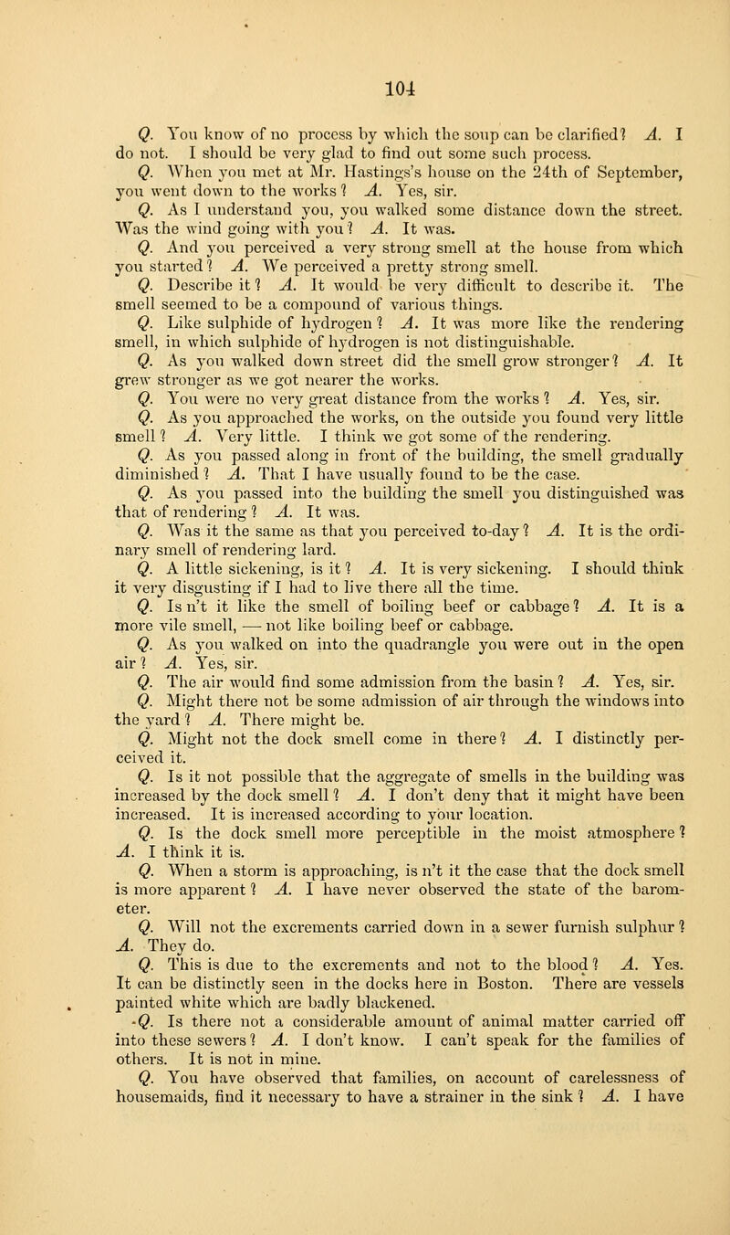 Q. You know of no process by which the soup can bo clarified? A. I do not. I sliould be very glad to find out sojne such process. Q. When you met at Mr. Hastings's house on the 24th of September, you went down to the works 1 A. Yes, sir. Q. As I understand you, you walked some distance down the street. Was the wind going with you'? A. It was. Q. And you perceived a very strong smell at the house from which you started 1 A. We perceived a prett}'' strong siuell. Q. Describe it 1 A. It would be very difficult to describe it. The smell seemed to be a compound of various things. Q. Like sulphide of hydrogen ? A. It was more like the rendering smell, in which sulphide of hydrogen is not distinguishable. Q. As you walked down street did the smell grow stronger? A. It grew stronger as we got nearer the works. Q. Yoii were no very great distance from the works % A. Yes, sir. Q. As you approached the works, on the outside you found very little smell 1 A. Very little. I think we got some of the rendering. Q. As you passed along in front of the building, the smell gradually diminished % A. That I have usually found to be the case. Q. As you passed into the building the smell you distinguished was that of rendering ? A. It was. Q. Was it the same as that you perceived to-day ? A. It is the ordi- nary smell of rendering lard. Q. A little sickening, is it ? A. It is very sickening. I should think it very disgusting if I had to live there all the time. Q. Is n't it like the smell of boiling beef or cabbage 1 A. It is a more vile smell, — not like boiling beef or cabbage. Q. As you walked on into the quadrangle you were out in the open air 1 A. Yes, sir. Q. The air would find some admission from the basin 1 A. Yes, sir. Q. Might there not be some admission of air through the windows into the yard ? A. There might be. Q. Might not the dock smell come in there % A. \ distinctly per- ceived it. Q. Is it not possible that the aggregate of smells in the building was increased by the dock smell % A. 1 don't deny that it might have been increased. It is increased according to your location. Q. Is the dock smell moi-e perceptible in the moist atmosphere ] A. I think it is. Q. When a storm is approaching, is n't it the case that the dock smell is more apparent 1, A. \ have never observed the state of the barom- eter. Q. Will not the excrements carried down in a sewer furnish sulphur ? A. They do. Q. This is due to the excrements and not to the blood 1 A. Yes. It can be distinctly seen in the docks here in Boston. There are vessels painted white which are badly blackened. •Q. Is there not a considerable amount of animal matter carried off into these sewers 1 A. I don't know. I can't speak for the families of others. It is not in mine. Q. You have observed that families, on account of carelessness of housemaids, find it necessary to have a strainer in the sink 1 A. I have