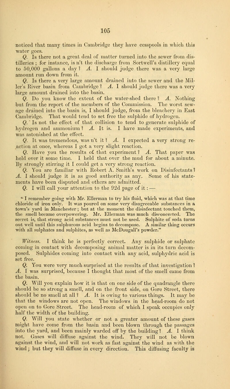 noticed that many times in Cambridge they have cesspools in which this water goes. Q. Is there not a great deal of matter turned into the sewer from dis- tilleries ; for instance, is n't the discharge from Sortwell's distillery equal to 50,000 gallons a day? A. I should judge there was a very large amount run down from it. Q. Is there a very large amount drained into the sewer and the Mil- ler's River basin from Cambridge 1 A. I should judge there was a very large amount drained into the basin. Q. Do you know the extent of the water-shed there 1 A. Nothing but from the report of the members of the Commission. The worst sew- age dr-ained into the basin is, I should judge, from the bleachery in East Cambridge. That would tend to set free the sulphide of hydrogen. Q.' Is not the effect of that collision to tend to generate sulphide of hydrogen and ammonium 1 A. It is. I have made experiments, and was astonished at the effect. Q. It was tremendous, was n't if? A. I expected a very strong re- action at once, whereas I got a very slight reaction. Q. Have you the results of that experiment 1 A. That paper was held over it some time. I held that over the mud for about a minute. By strongly stirring it I could get a very strong reaction. Q. You are familiar with Robert A. Smith's work on Disinfectants 1 A. I should judge it is as good avithority as any. Some of his state- ments have been disputed and others are admitted. Q. I will call your attention to the 92d page of it: —  I remember going with Mr. Ellerman to try his fluid, which was at that time chloride of iron only. It was poured on some very disagreeable substances in a town's yard in Manchester ; but at the moment the disinfectant touched them, the smell became overpowering. Mr. Ellerman was much disconcerted. The secret is, that strong acid substances must not be used. Sulphite of soda turns out well until this sulphurous acid begins to decompose. A similar thing occurs with all sulphates and sulphites, as well as McDougall's powder. Witness. I think he is perfectly correct. Any sulphide or sulphate coming in contact with decomposing animal matter is in its turn decom- posed. Sulphides coming into contact with any acid, sulphydric acid is set free. Q. You were very much surprised at the results of that investigation'? A. I was surprised, because I thought that most of the smell came from the basin. Q. Will you explain how it is that on one side of the quadrangle there should be so strong a smell, and on the front side, on Gore Street, there should be no smell at all 1 A. It is owing to various things. It may be that the windows are not open. The windows in the head-room do not open on to Gore Street. The head-room of which I speak occupies only half the width of the building. Q. Will you state whether or not a greater amount of these gases might have come from the basin and been blown through the passages into the yard, and been mainly warded off by the building 1 A. I think not. Gases will diffuse against the wind. Tliey will not be blown against the wind, and will not work as fast against the wind as with the wind j but they will diffuse in every direction. This diffusing faculty is
