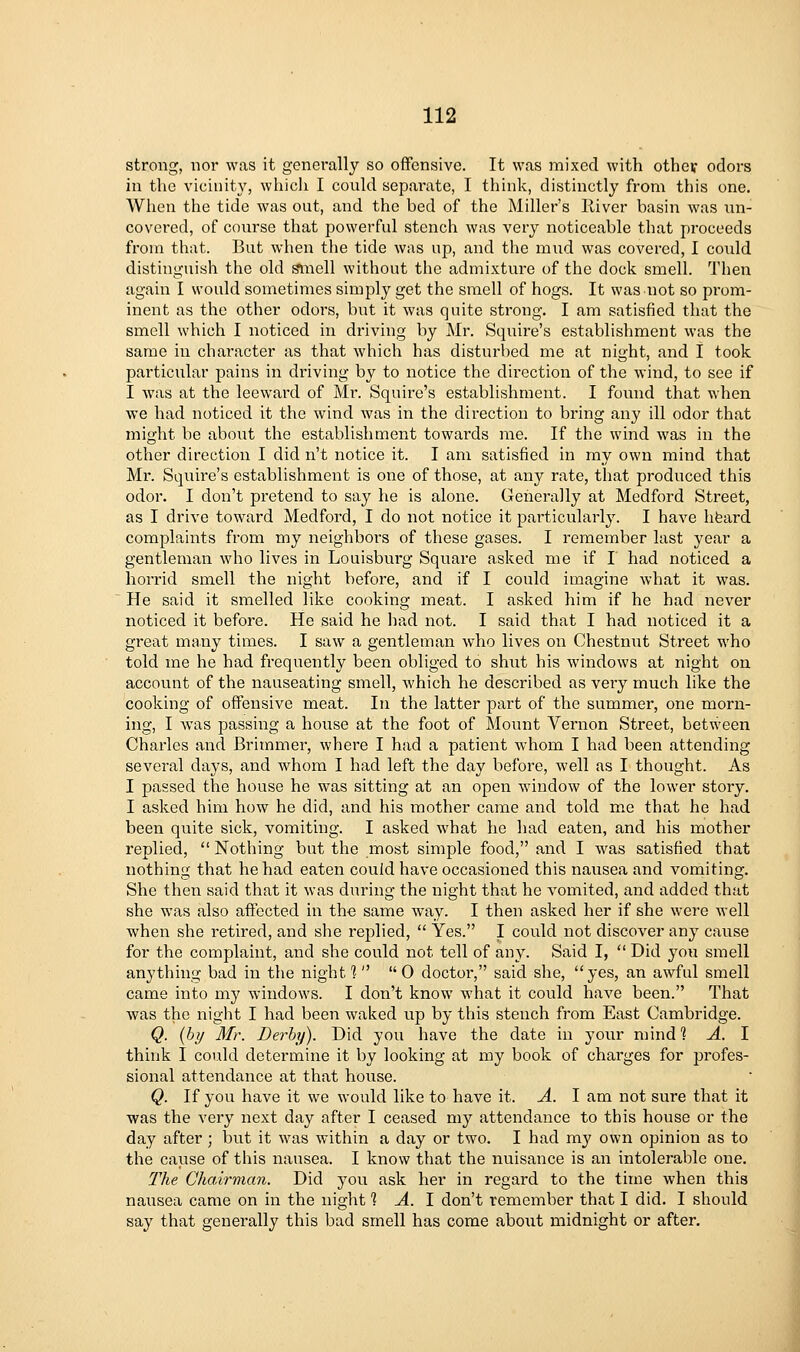 strong, nor was it generally so offensive. It was mixed with othev odors in the vicinity, whicli I could separate, I think, distinctly from this one. When the tide was out, and the bed of the Miller's River basin was un- covered, of course that powerful stench was very noticeable that proceeds from that. But when the tide was up, and the mud was covered, I could distinguish the old ^iiell without the admixture of the dock smell. Then again I would sometimes simply get the smell of hogs. It was not so prom- inent as the other odors, but it was quite strong. I am satisfied that the smell which I noticed in driving by Mr. Squire's establishment was the same in character as that which has disturbed me at night, and I took particular pains in driving by to notice the direction of the wind, to see if I was at the leeward of Mr. Squire's establishment. I found that when we had noticed it the wind was in the direction to bring any ill odor that might be about the establishment towards me. If the wind was in the other direction I did n't notice it. I am satisfied in my own mind that Mr. Squire's establishment is one of those, at any rate, that produced this odor. I don't pretend to say he is alone. Generally at Medford Street, as I drive toward Medford, I do not notice it particularly. I have hfeard complaints from my neighbors of these gases. I remember last year a gentleman who lives in Loaisburg Square asked me if I had noticed a horrid smell the night before, and if I could imagine what it was. He said it smelled like cooking meat. I asked him if he had never noticed it before. He said he had not. I said that I had noticed it a great many times. I saw a gentleman who lives on Chestniit Street who told me he had frequently been obliged to shut his windows at night on account of the nauseating smell, which he described as very much like the cooking of offensive meat. In the latter part of the summer, one morn- ing, I was passing a house at the foot of Mount Vei'non Street, between Charles and Brimmer, where I had a patient whom I had been attending several days, and whom I had left the day before, well as I thought. As I passed the house he was sitting at an open window of the lower story. I asked him how he did, and his mother came and told me that he had been quite sick, vomiting. I asked what he had eaten, and his mother replied,  Nothing but the most simple food, and I was satisfied that nothing that he had eaten could have occasioned this nausea and vomiting. She then said that it was during the night that he A'omited, and added that she was also affected in the same way. I then asked her if she were well when she retired, and she replied,  Yes. I could not discover any cause for the complaint, and she could not tell of any. Said I,  Did you smell anything bad in the night? 0 doctor, said she, yes, an awful smell came into my windows. I don't know what it could have been. That was the night I had been waked up by this stench from East Cambridge. Q. {by Mr. Derby). Did you have the date in your mind 1 A. I think I coiild determine it by looking at my book of charges for profes- sional attendance at that house. Q. If you have it we would like to have it. A. I am not sure that it was the very next day after I ceased my attendance to this house or the day after; but it was within a day or two. I had my own opinion as to the cause of this nausea. I know that the nuisance is an intolerable one. The Chairman. Did you ask her in regard to the time when this nausea came on in the night 1 A. 1 don't remember that I did. I should say that generally this bad smell has come about midnight or after.