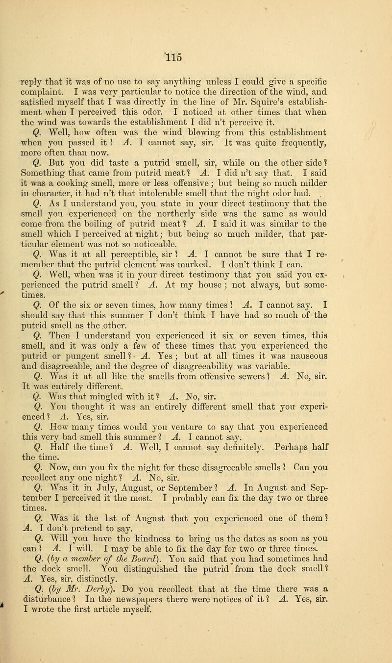 reply that it was of no use to say anything unless I could give a specific complaint. I was very particular to notice the direction of the wind, and satisfied myself that I was directly in the line of Mr. Squire's establish- ment when I perceived this odor. I noticed at other times that when the wind was towards the establishment I did n't perceive it, Q. Well, how often was the wind blowing from this establishment when you passed it 1 A. 1 cannot say, sir. It was quite frequently, more often than now. Q. But 3^ou did taste a putrid smell, sir, while on the other side 1 Something that came from putrid meat ^ ^. I did n't say that. I said it was a cooking smell, more or less offensive; but being so much milder in character, it had n't that intolerable smell that the night odor had. , Q. As I understand you, you state in your direct testimony that the smell you experienced on the northerly side was the same as would come from the boiling of putrid meat 1 A. 1 said it was similar to the smell which I perceived at night; but being so much milder, that par- ticular element was not so noticeable. Q. Was it at all perceptible, sir 1 A. 1 cannot be sure that I re- member that the putrid element was marked. I don't think I can. Q. Well, when was it in your direct testimony that you said you ex- perienced the putrid smell 1 A. At my house ; not always, but some- times. Q. Of the six or seven times, how many times 1 A. 1 cannot say. I should say that this summer I don't think I have had so much of the putrid smell as the other. Q. Then I understand you experienced it six or seven times, this smell, and it was only a few of these times that you experienced the putrid or pungent smell 1 A. Yes ; but at all times it was nauseous and disagreeable, and the degree of disagreeability was variable. Q. Was it at all like the smells from offensive sewers ] A. No, sir. It was entirely diiferent. Q. Was that mingled with if? A. No, sir. Q. You thought it was an entirely different smell that you experi- enced? A. Yes, sir. Q. How many times would you venture to say that you experienced this very bad smell this summer 1 A. I cannot say. Q. Half the time 1 A. Well, I cannot say definitely. Perhaps half the time. Q. Now, can you fix the night for these disagreeable smells 1 Can you recollect any one night 1 A. No, sir. Q. Was it in July, August, or September'? A. In August and Sep- tember I perceived it the most. I probably can fix the day two or three times. Q. Was it the 1st of August that you experienced one of them 1 A. I don't pretend to say. Q. Will you have the kindness to bring us the dates as soon as you can'? A. I will. I may be able to fix the day for two or three times. Q. {hy a member of the Board). You said that you had sometimes had the dock smell. You distinguished the putrid from the dock smeUI A. Yes, sir, distinctly. Q. {hy Mr. Derby). Do you recollect that at the time there was a disturbance 1 In the newspapers there were notices of it ? A. Yes, sir. I wrote the first article myself.