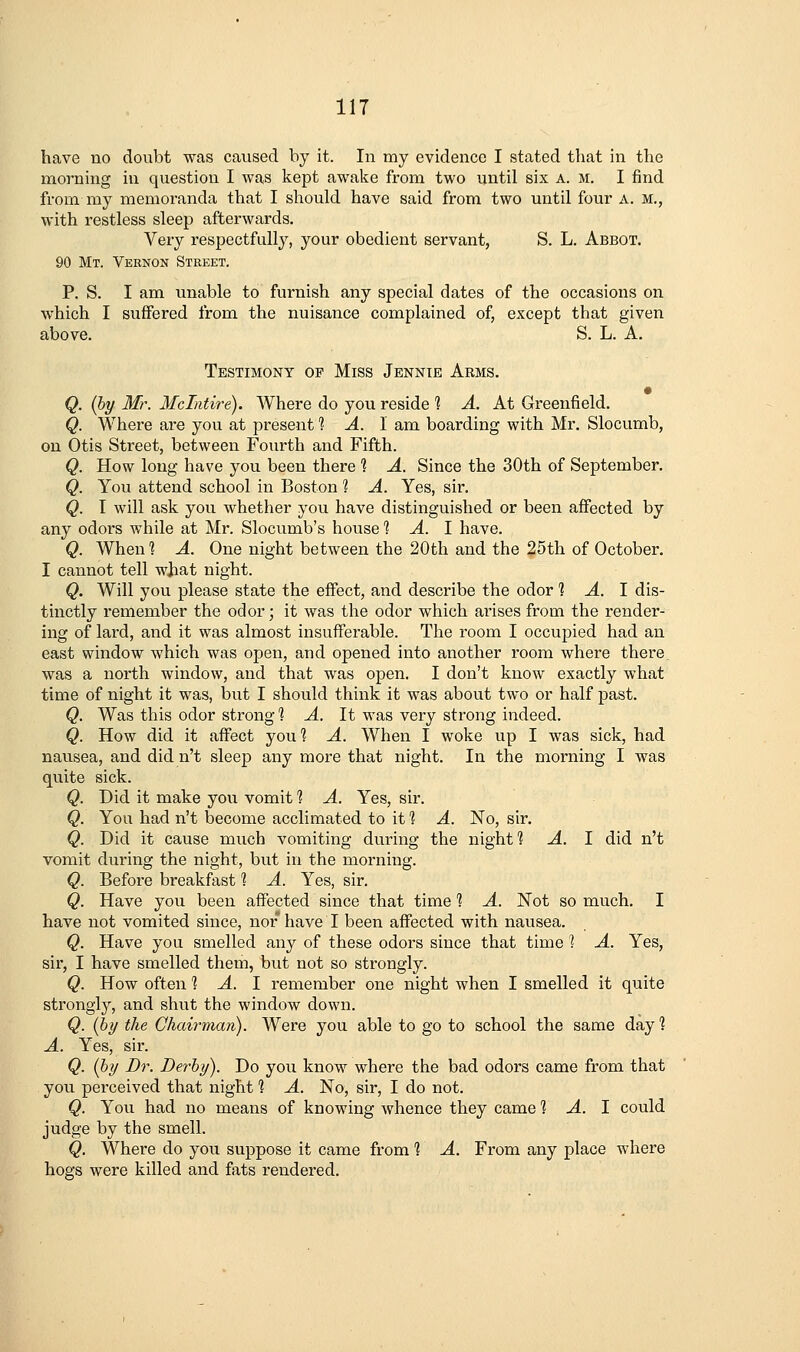 have no doubt was caused by it. In my evidence I stated that in the morning in question I was kept awake from two until six a. m. I find from my memoranda that I should have said from two until four A. M., with restless sleep afterwards. Very respectfully, your obedient servant, S. L. Abbot. 90 Mt. Vernon Street. P. S. I am unable to furnish any special dates of the occasions on which I suffered from the nuisance complained of, except that given above. S. L. A. Testimony op Miss Jennie Arms. Q. {by Mr. Mclntire). Where do you reside 1 A. At Greenfield. Q. Where are you at present 1 A. I am boarding with Mr. Slocumb, on Otis Street, between Fourth and Fifth. Q. How long have you been there ? A. Since the 30th of September, Q. You attend school in Boston ? A. Yes, sir. Q. I will ask you whether you have distinguished or been affected by any odors while at Mr. Slocumb's house ^ ^. I have. Q. When'? A. One night between the 20th and the 25th of October. I cannot tell what night. Q. Will you please state the effect, and describe the odor 1 A. 1 dis- tinctly remember the odor; it was the odor which arises from the render- ing of lard, and it was almost insufferable. The room I occupied had an east window which was open, and opened into another room where there, was a north window, and that was open. I don't know exactly what time of night it was, but I should think it was about two or half past. Q. Was this odor strong 1 A. It was very strong indeed. Q. How did it affect youl A. When I woke up I was sick, had nausea, and did n't sleep any more that night. In the morning I was quite sick. Q. Did it make you vomit % A. Yes, sir. Q. You had n't become acclimated to it 1 A. No, sir. Q. Did it cause much vomiting during the night? A. I did n't vomit during the night, but in the morning. Q. Before breakfast 1 A. Yes, sir. Q. Have you been affected since that time 1 A. Not so much. I have not vomited since, nor* have I been affected with nausea. Q. Have you smelled any of these odors since that time 1 A. Yes, sir, I have smelled them, but not so strongly. Q. How often % A. 1 remember one night when I smelled it quite strongly, and shut the window down. Q. (hy the Chairman). Were you able to go to school the same day ? A. Yes, sir. Q. (by Dr. Derby). Do you know where the bad odors came from that you perceived that night ? A. No, sir, I do not. Q. You had no means of knowing whence they came 1 -4. I could judge by the smell. Q. Where do you suppose it came from 1 A. From any place where hogs were killed and fats rendered.