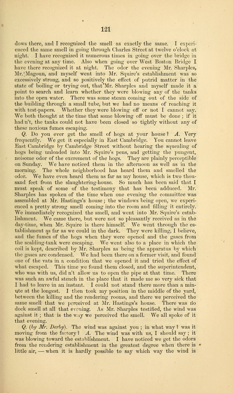 dows there, and I recognized the smell as exactly the same. I experi- enced the same smell in going through Charles Street at twelve o'clock at night. I have recognized it numerous times in going over the bridge in the evening at any time. Also when going over West Boston Bridge I have there recognized it at night. The odor the evening Mr. Sharpies, Mi'.'Magoun, and myself went into Mr. Squire's establishment was so excessively strong, and so positively the effect of putrid matter in the state of boiling or trying out, that'Mr. Sharpies and myself made it a point to search and learn whether they were blowing any of the tanks into the open water. There was some steam coming out of the side of the building through a small tube, but we had no means of reaching it with test-papers. Whether they were blowing off or not I cannot say. We both thought at the time that some blowing off must be done ; if it had n't, the tanks could not have been closed so tightly without any of these noxious fumes escaping. Q. Do you ever get the smell of hogs at your house 1 A. Very frequently. We get it especially in East Cambridge. You cannot leave East Cambridge by Cambridge Street without hearing the squealing of hogs being unloaded into Mr. Squire's pens, and getting the pungent, noisome odor of the excrement of the hogs. They are plainly perceptible on Sunday. We have noticed them in the afternoon as well as in the morning. The whole neighborhood has heard them and smelled the odor. We have even heard them as far as my house, which is two thou- sand feet from the slaughtering-house. So much has been said that I must speak of some of the testimony that has been adduced. Mr. Sharpies has spoken of the time when one evening the committee was assembled at Mr. Hastings's house; the windows being open, we experi- enced a pretty strong smell coming into the room and filling it entirely. We immediately recognized the smell, and went into Mr. Squire's estab- lishment. We came there, but were not so pleasantly received as in the day-time, when Mr. Squire is there himself. We went through the es- tablishment as far as we could in the dark. They were killing, I believe, and the fumes of the hogs when they were opened and the gases from the scalding-tank were escaping. We went also to a place in which the coil is kept, described by Mr. Sharpies as being the apparatus by which the gases are condensed. We had been there on a former visit, and found one of the vats in a condition that we opened it and tried the effect of what escaped. This time we found them closed, and the superintendent, who was with us, did n't allow us to open the pipe at that time. There was such an awful stench in the place that it made me so very sick that I had to leave in an instant. I could not stand there more than a min- ute at the longest. I then took my position in the middle of the yard, between the killing and the rendering rooms, and there we perceived the same smell that we perceived at Mr. Hastings's house. There was no dock smell at all that evening. As Mr. Sharpies testified, the wind was against it; that is the way we perceived the smell. We all spoke of it that evening. Q. (hy Mr. Derby). The wind was against you; in what way? was it moving from the factory 1 A. The wind was with us, I should say; it was blowing toward the establishment. I have noticed we get the odors from the rendering establishment in the greatest degree when there is • little air, — when it is hardly possible to say which way the wind is