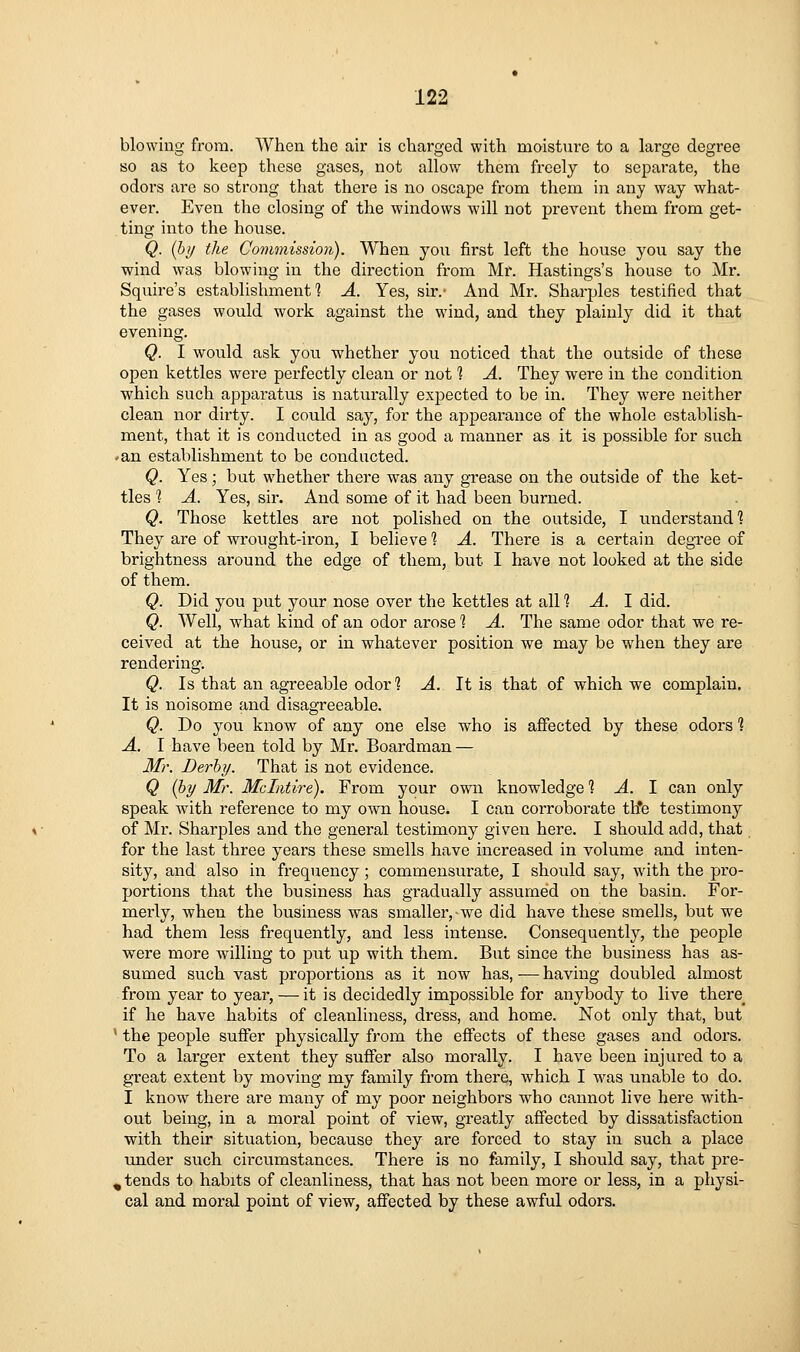 blowing from. When the air is charged with moisture to a large degree so as to keep these gases, not allow them freely to separate, the odors are so strong that there is no oscape from them in any way what- ever. Even the closing of the windows will not prevent them from get- ting into the house. Q. {by the Commission). When you first left the house you say the wind was blowing in the direction from Mr. Hastings's house to Mr. Squire's establishments A. Yes, sir.- And Mr. Sharpies testified that the gases would work against the wind, and they plainly did it that evening. Q. I would ask you whether you noticed that the outside of these open kettles were perfectly clean or not 1 A. They were in the condition which such apparatus is naturally expected to be in. They were neither clean nor dirty. I could say, for the appearance of the whole establish- ment, that it is conducted in as good a manner as it is possible for such ♦an establishment to be conducted. Q. Yes; but whether there was any grease on the outside of the ket- tles ? A. Yes, sir. And some of it had been burned. Q. Those kettles are not polished on the outside, I understand'? They are of wrought-iron, I believe 1 A. There is a certain degree of brightness around the edge of them, but I have not looked at the side of them. Q. Did you put your nose over the kettles at all 1 A. I did. Q. Well, what kind of an odor arose 1 A. The same odor that we re- ceived at the house, or in whatever position we may be when they are rendering. Q. Is that an agreeable odor ? A. It is that of which we complain. It is noisome and disagreeable. Q. Do you know of any one else who is affected by these odors % A. I have been told by Mr. Boardman — Mr. Derby. That is not evidence. Q {by Mr. Mclntire). From your ow^i knowledge ? -4. I can only speak with reference to my owti house. I can corroborate th*e testimony of Mr. Sharpies and the general testimony given here. I should add, that for the last three years these smells have increased in volume and inten- sity, and also in frequency; commensurate, I should say, with the pro- portions that the business has gradually assumed on the basin. For- merly, when the business was smaller, we did have these smells, but we had them less frequently, and less intense. Consequently, the people were more willing to piit up with them. But since the business has as- sumed such vast proportions as it now has, — having doubled almost from year to year, — it is decidedly impossible for anybody to live there^ if he have habits of cleanliness, dress, and home. Not only that, but ' the people suffer physically from the effects of these gases and odors. To a larger extent they suffer also morally. I have been injured to a great extent by moving my family from there, which I was unable to do. I know there are many of my poor neighbors who cannot live here with- out being, in a moral point of view, greatly affected by dissatisfaction with their situation, because they are forced to stay in such a place tmder such circumstances. There is no family, I should say, that pre- ^ tends to habits of cleanliness, that has not been more or less, in a physi- cal and moral point of view, affected by these awful odors.