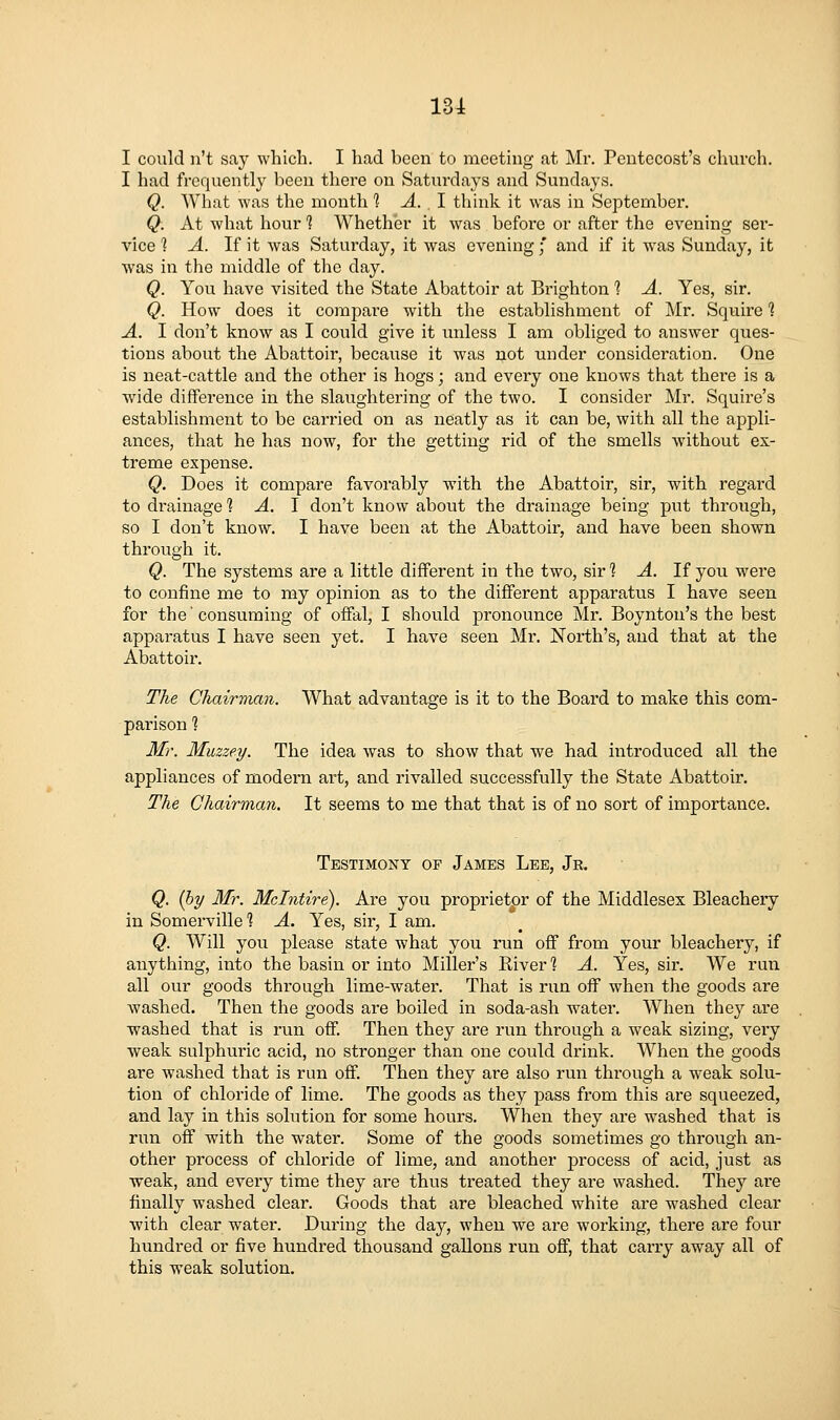 13i I could n't say which. I had been to meeting at Mr. Pentecost's church. I had frequently been there on Saturdays and Sundays. Q. What was the month 1 A. ,1 think it was in September. Q. At what hour 1 Whether it was before or after the evening sei'- vice 1 A. If it was Saturday, it was evening f and if it was Sunday, it was in the middle of the day. Q. You have visited the State Abattoir at Brighton 1 A. Yes, sir. Q. How does it compare with the establishment of ]\Ir. Squire 1 A. I don't know as I could give it unless I am obliged to answer ques- tions about the Abattoir, because it was not under consideration. One is neat-cattle and the other is hogs; and every one knows that thei'e is a wide difference in the slaughtering of the two. I consider Mr. Squire's establishment to be carried on as neatly as it can be, with all the ajipli- ances, that he has now, for the getting rid of the smells without ex- treme expense. Q. Does it compare favorably with the Abattoir, sir, with regard to drainage li A. 1 don't know about the drainage being put through, so I don't know. I have been at the Abattoir, and have been shown through it. Q. The systems are a little different in the two, sir % A. If jow were to confine me to my opinion as to the different apparatus I have seen for the'consuming of offal, I should pronounce Mr. Boynton's the best apparatus I have seen yet. I have seen Mr. North's, and that at the Abattoir. The Chairman. What advantage is it to the Board to make this com- parison ? Mr. Muzzey. The idea was to show that we had introduced all the appliances of modern art, and rivalled successfully the State Abattoir. The Chairman. It seems to me that that is of no sort of importance. Testimony op James Lee, Jr. Q. (hy Mr. Mclntire). Are you proprietor of the Middlesex Bleachery in Somerville 1 A. Yes, sir, I am. Q. Will you please state what you run off from your bleachery, if anything, into the basin or into Miller's River 1 A. Yes, sir. We run all our goods through lime-water. That is run off when the goods are washed. Then the goods are boiled in soda-ash water. When they are •washed that is run off. Then they are run through a weak sizing, very weak sulphuric acid, no stronger than one could drink. When the goods are washed that is run off. Then they are also run through a weak solu- tion of chloride of lime. The goods as they pass from this are squeezed, and lay in this solution for some hours. When they are washed that is run off with the water. Some of the goods sometimes go through an- other process of chloride of lime, and another process of acid, just as weak, and every time they are thus treated they are washed. They are finally washed clear. Goods that are bleached white are washed clear with clear water. During the day, when we are working, there are four hundred or five hundred thousand gallons run off, that carry away all of this weak solution.