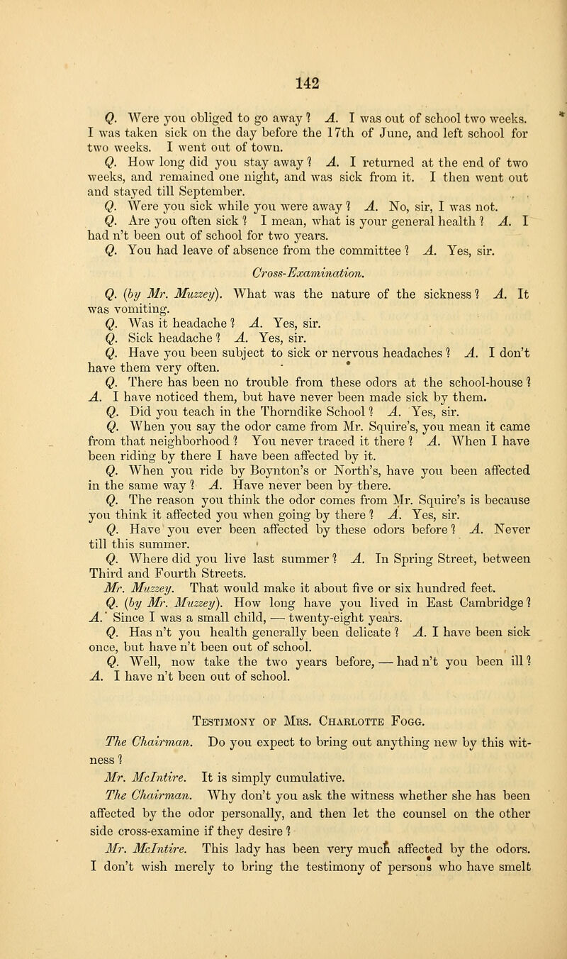 Q. Were you obliged to go away 1 A. \ was out of school two weeks. I was taken sick on the day before the 17th of June, and left school for two weeks. I went out of town. Q. How long did you stay away 1 A. I returned at the end of two weeks, and remained one night, and was sick from it. I then went out and stayed till September. Q. Were you sick while you were away 1 A. No, sir, I was not. Q. Are you often sick 1 I mean, what is your general health 1 A. I had n't been out of school for two years. Q. You had leave of absence from the committee *? A. Yes, sir, Cross-Examination. Q. (hy Mr. Muzzey). What was the nature of the sickness 1 A. It was vomiting. Q. Was it headache ? A. Yes, sir. Q. Sick headache % A. Yes, sir. Q. Have you been subject to sick or nervous headaches 1 A. 1 don't have them very often. Q. There has been no trouble from these odors at the school-house'? A. I have noticed them, but have never been made sick by them. Q. Did you teach in the Thorndike School'? A. Yes, sir. Q. When you say the odor came from Mr. Squire's, you mean it came from that neighborhood % You never traced it there % A. When I have been riding by there I have been affected by it. Q. W^hen you ride by Boynton's or North's, have you been affected in the same way % A. Have never been by there. Q. The reason you think the odor comes from Mr. Squire's is because you think it affected you when going by there 1 A. Yes, sir. Q. Have' you ever been affected by these odors before 1 A. Never till this summer. Q. Where did you live last summer ? A. In Spring Street, between Third and Fourth Streets. Mr. Muzzey. That would make it about five or six hundred feet. Q. (by Mr. 3Iuzzey). How long have you lived in East Cambridge 1 A.' Since I was a small child, — twenty-eight years. Q. Has n't you health generally been delicate 1 A. 1 have been sick once, but have n't been out of school. Q. Well, now take the two years before, — had n't you been ill 1 A. I have n't been out of school. Testimony op Mrs. Charlotte Fogg. The Chairman. Do you expect to bring out anything new by this wit- ness '? Mr. Mclntire. It is simply cumulative. The Chairman. Why don't you ask the witness whether she has been affected by the odor personally, and then let the counsel on the other side cross-examine if they desire *? Mr. Mclntire. This lady has been very mucA affected by the odors. I don't wish merely to bring the testimony of persons who have smelt