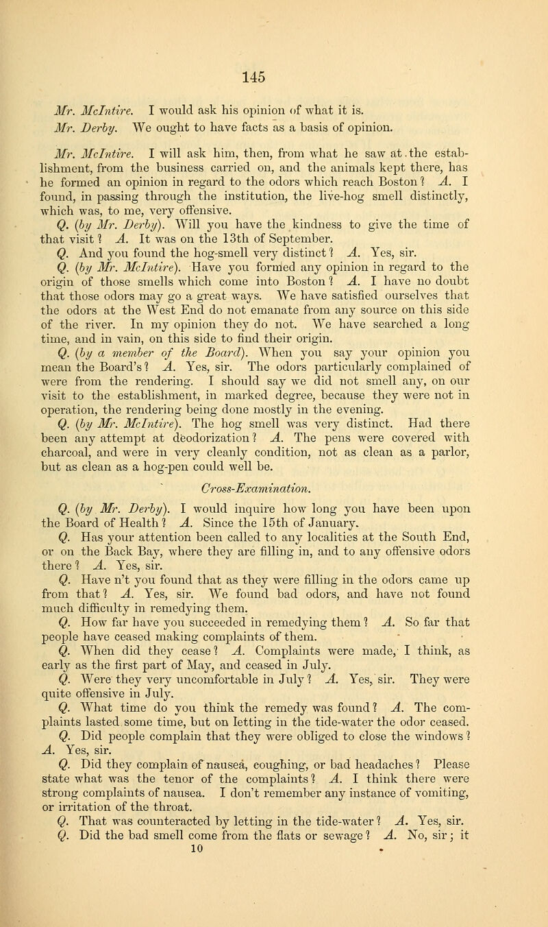 Mr. Mclntire. I would ask his opinion of what it is. Mr. Derby. We ought to have facts as a basis of opinion. Mr. Mclntire. I will ask him, then, from what he saw at.the estab- lishment, from the business carried on, and the animals kept there, has he formed an opinion in regard to the odors which reach Boston 1 A. 1 found, in passing through the institution, the live-hog smell distinctly, which was, to me, very offensive. Q. {by Mr. Derby). Will you have the kindness to give the time of that visit ] A. It was on the 13th of September. Q. And you found the hog-smell very distinct 1 A. Yes, sir. Q. {by Mr. Mclntire). Have you formed any opinion in regard to the origin of those smells which come into Boston 1 A. 1 have no doubt that those odors may go a great ways. We have satisfied ourselves that the odors at the West End do not emanate from any source on this side of the river. In my opinion they do not. We have searched a long- time, and in vain, on this side to find their origin. Q. (by a member of the Board). When you say your opinion you mean the Board's % A. Yes, sir. The odors particularly complained of were from the rendering. I should say we did not smell any, on onr visit to the establishment, in marked degree, because they were not in operation, the rendering being done mostly in the evening. Q. (by Mr. Mclntire). The hog smell was very distinct. Had there been any attempt at deodorization 1 A. The pens were covered with charcoal, and were in very cleanly condition, not as clean as a parlor, but as clean as a hog-pen could well be. Cross-Examination. Q. (by M7\ Derby). I would inquire how long you have been upon the Board of Health? A. Since the 15th of January. Q. Has your attention been called to any localities at the South End, or on the Back Bay, where they are filling in, and to any offensive odors there 1 A. Yes, sir. Q. Have n't you found that as they were filling in the odors came up from that] A. Yes, sir. We found bad odors, and have not found much difiiculty in remedying them. Q. How far have you succeeded in remedying them 1 A. So far that people have ceased making complaints of them. Q. When did they cease ] A. Complaints were made,' I think, as early as the first part of May, and ceased in July. Q. Were they very imcomfortable in July ] A. Yes,, sir. They were quite offensive in July. Q. What time do you think the remedy was found ? A. The com- plaints lasted some time, but on letting in the tide-water the odor ceased. Q. Did people complain that they were obliged to close the windows 1 A. Yes, sir, Q. Did they complain of nausea, coughing, or bad headaches'? Please state what was the tenor of the complaints ^ A. 1 think there were strong complaints of nausea. I don't remember any instance of vomiting, or irritation of the throat. Q. That was counteracted by letting in the tide-water 1 A. Yes, sir. Q. Did the bad smell come from the flats or sewage 1 A. No, sir; it 10