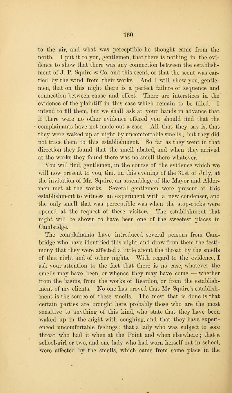 to the air, and what was perceptible he thouglit came from the nortli. I put it to you, gentlemen, that there is nothing in the evi- dence to show that there was any connection between the establish- ment of J. P. Squire & Co. and this scent, or that the scent was car- ried by the wind from their works. And I will show you, gentle- men, that on this night there is a perfect failure of sequence and connection between cause and effect. There are interstices in the evidence of the plaintiff in this case which remain to be filled. I intend to fill them, but we shall ask at your hands in advance that if there were no other evidence offered you should find that the complainants have not made out a case. All that they say is, that they were waked up at night by uncomfortable smells; but they did not trace them to this establishment. So far as they went in that direction they found that the smell abated, and when they arrived at the works they found there was no smell there whatever. You will find, gentlemen, in the course of the evidence which we will now present to you, that on this evening of the 31st of July, at the invitation of Mr. Squire, an assemblage of the Mayor and Alder- men met at the works. Several gentlemen were present at this establishment to witness an experiment with a new condenser, and the only smell that was perceptible was when the stop-cocks were opened at the request of these visitors. The establishment that night will be shown to have been one of the sweetest places in Cambridge. The complainants have introduced several persons from Cam- bridge who have identified this night, and draw from them the testi- mony that they were affected a little about the throat by the smells of that night and of other nights. With regard to the evidence, I ask your attention to the fact that there is no case, whatever the smells may have been, or whence they may have come, — whether from the basins, from the works of Eeardon, or from the establish- ment of my clients. No one has proved that Mr Squire's establish- ment is the source of these smells. The most that is done is that certain parties are brought here, probably those who are the most sensitive to anything of this kind, who state that they have been waked up in the .night with coughing, and that they have experi- enced uncomfortable feelings; that a lady who was subject to sore throat, who had it when at the Point and when elsewhere; that a school-girl or two, and one lady who had worn herself out in school, were affected by the smells, which came from some place in the