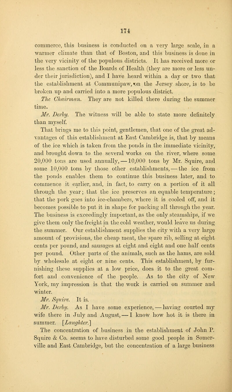 commerce, this business is conducted on a very large scale, in a warmer climate than that of Boston, and this business is done in the very vicinity of the populous districts. It has received more or less tlie sanction of the Boards of Health (they are more or less un- der their jurisdiction), and I have heard within a day or two that the establishment at Communipaw, on the Jersey shore, is to be broken up and carried into a more populous district. The Chairman. They are not killed there during the summer time. Mr. Derhy. The -witness will be able to state more definitely than myself. That brings me to this point, gentlemen, that one of the great ad- vantages of this establishment at East Cambridge is, that by means of the ice which is taken from the ponds in the immediate vicinity, and brought down to the several works on tlie river, where some 20,000 tons are used annually, —10,000 tons by Mr. Squire, and some 10,000 tons by those other establishments, — the ice from the ponds enables them to continue this business later, and to commence it earlier, and, in fact, to carry on a portion of it all through the year; that the ice preserves an equable temperature; that the pork goes into ice-chambers, where it is cooled off, and it becomes possible to put it in shape for packing all through the year. The business is exceedingly important, as the only steamships, if we give them only the freight in the cold weather, would leave us during the summer. Our establishment supplies the city wdth a very large amount of provisions, the cheap meat, the spare rib, selling at eight cents per pound, and sausages at eight and eight and one half cents per pound. Other parts of the animals, such as the hams, are sold by wholesale at eight or nine cents. This establishment, by fur- nishing these supplies at a low price, does it to the great com- fort and convenience of the people. As to the city of New York, my impression is that the work is carried on summer and winter. Mr. Squire. It is. Mr. Derhy. As I have some experience, — having courted my wife there in July and August, — I know how hot it is there in summer. [^Lwiighter.'] The concentration of business in the establishment of John P. Squire & Co. seems to have disturbed some good people in Somer- ville and East Cambridge, but the concentration of a large business