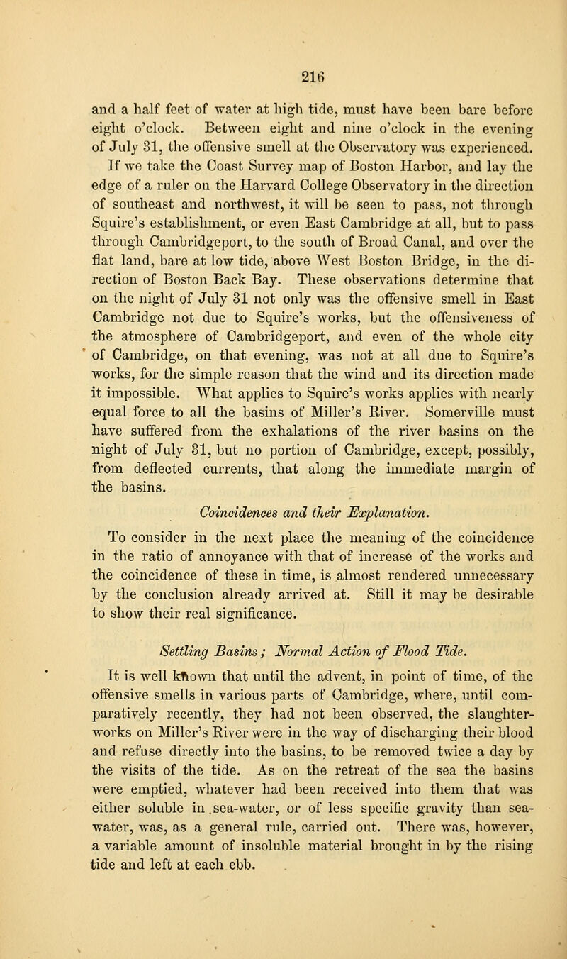 and a half feet of water at high tide, must have been bare before eight o'clock. Between eight and nine o'clock in the evening of July 31, the offensive smell at the Observatory was experienced. If we take the Coast Survey map of Boston Harbor, and lay the edge of a ruler on the Harvard College Observatory in the direction of southeast and northwest, it will be seen to pass, not through Squire's establishment, or even East Cambridge at all, but to pass through Cambridgeport, to the south of Broad Canal, and over the flat land, bare at low tide, above West Boston Bridge, in the di- rection of Boston Back Bay. These observations determine that on the night of July 31 not only was the offensive smell in East Cambridge not due to Squire's works, but the ofifensiveness of the atmosphere of Cambridgeport, and even of the whole city of Cambridge, on that evening, was not at all due to Squire's works, for the simple reason that the wind and its direction made it impossible. What applies to Squire's works applies with nearly equal force to all the basins of Miller's River. Somerville must have suffered from the exhalations of the river basins on the night of July 31, but no portion of Cambridge, except, possibly, from deflected currents, that along the immediate margin of the basins. Coincidences and their Explanation. To consider in the next place the meaning of the coincidence in the ratio of annoyance with that of increase of the works and the coincidence of these in time, is almost rendered unnecessary by the conclusion already arrived at. Still it may be desirable to show their real significance. Settling Basins ; Normal Action of Flood Tide. It is well kRown that until the advent, in point of time, of the offensive smells in various parts of Cambridge, where, until com- paratively recently, they had not been observed, the slaughter- works on Miller's River were in the way of discharging their blood and refuse directly into the basins, to be removed twice a day by the visits of the tide. As on the retreat of the sea the basins were emptied, whatever had been received into them that was either soluble in, sea-water, or of less specific gravity than sea- water, was, as a general rule, carried out. There was, however, a variable amount of insoluble material brought in by the rising tide and left at each ebb.