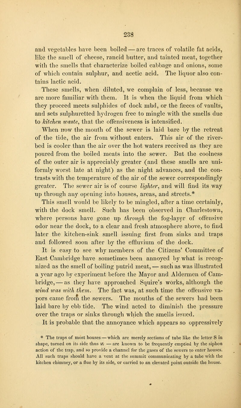 and Yegctal)]es have been boiled — are traces of volatile fat acids, like the smell of cheese, rancid butter, and tainted meat, together with the smells that characterize boiled cabbage and onions, some of which contain sulphur, and acetic acid. The liquor also con- tains lactic acid. These smells, when diluted, we complain of less, because we are more familiar with them. It is when the liquid from which they proceed meets sulphides of dock mhd, or the faeces of vaults, and sets sulphuretted hydrogen free to mingle with the smells due to kitchen waste, that the offensiveness is intensified. When now the mouth of the sewer is laid bare by the retreat of the tide, the air from without enters. This air of the river- bed is cooler than the air over the hot waters received as they are poured from the boiled meats into the sewer. But the coolness of the outer air is appreciably greater (and these smells are uni- formly worst late at night) as the night advances, and the con- trasts with the temperature of the air of the sewer correspondingly greater. The sewer air is of course lighter, and will find its way up through any opening into houses, areas, and streets.* This smell would be likely to be mingled, after a time certainly, with the dock smell. Such has been observed in Charlestown, where persons have gone up through the fog-layer of offensive odor near the dock, to a clear and fresh atmosphere above, to find later the kitchen-sink smell issuing first from sinks and traps and followed soon after by the effluvium of the dock. It is easy to see why members of the Citizens' Committee of East Cambridge have sometimes been annoyed by what is recog- nized as the smell of boiling putrid meat, — such as was illustrated a year ago by experiment before the Mayor and Aldermen of Cam- bridge,— as they have approached Squire's works, although the wi7id was with them. The fact was, at such time the offensive va- pors came from the sewers. The mouths of the sewers had been laid bare by ebb tide. The wind acted to diminish the pressure over the traps or sinks through which the smells ipsued. It is probable that the annoyance which appears so oppressively * The traps of most houses — which are merely sections of tube like the letter S in shape, turned on its side thus co — are known to be frequently emptied by the siphon action of the trap, and so provide a channel for the gases of the sewers to enter houses. All such traps should have a vent at the summit communicating by a tube with tlie kitchen chimney, or a flue by its side, or carried to an elevated point outside the liouse.