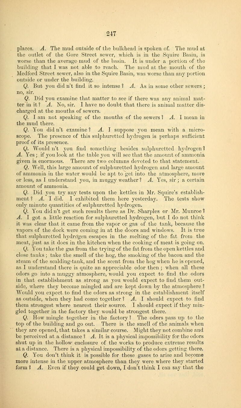 2-47 places. A. The mud outside of the bulkhead ia spoken of. The mud at the outlet of the Gore Street sewer, which is iu the Squire Basin, is worse than the average'mud of the basin. It is under a portion of the building that I was not able to reach. The mud at the mouth of the Medford Street sewei-, also in the Squire Basin, was worse than any portion outside or under the building. Q. But you did n't find it so intense 1 A. As in some other sewers ; no, sir. Q. Did you examine that matter to see if there was any animal mat- ter in it 1 A. No, sir. I have no doubt that there is animal matter dis- charged at the mouths of sewers. Q. I am not speaking of the mouths of the sewers ^ A. 1 mean in the mud there. Q. You did n't examine 1 A. \ suppose you mean with a micro- scope. The presence of this sulphuretted hydrogen is perhaps sufficient proof of its presence. Q. AVould n't you find something besides sulphuretted hydrogen 1 A. Yes; if j^ou look at the table you will see that the amount of ammonia given is enormous. There are two columns devoted to that statement. Q. Well, this large amount of sulphuretted hydrogen and large amount of ammonia in the water would be apt to get into the atmosphere, more or less, as I understand you, in muggy weather 1 A. Yes, sir ; a certain amount of ammonia. Q. Did you try any tests upon the kettles in Mr. Squire's establish- ment ? A. 1 did. I exhibited them here yesterday. The tests show only minute quantities of sulphuretted hydrogen. Q. You did n't get such results there as Dr. Sharpies or Mr. Munroe ] A. I got a little reaction for sulphuretted hydrogen, but I do not think it was clear that it came from the vapor or gas of the tank, because the vapors of the dock were coming in at the doors and windows. It is true that sulphuretted hydrogen escapes in the melting of the fat from the meat, just as it does in the kitchen when the cooking of meat is going on. Q. You take the gas from the trying of the fat from the open kettles and close tanks; take the smell of the hog, the smoking of the bacon and the steam of the scalding-tank, and the scent from the hog when he is opened, as I understand there is quite an appreciable odor then ; when all these odors go into a muggy atmosphere, w^ould you expect to find the odors in that establishment as strong as you would expect to find them out- side, where they become mingled and are kept down by the atmosphere ? AVould you expect to find the odors as strong in the establishment itself as outside, when they had come together % A. 1 should expect to find them strongest where nearest their source. I should expect if they min- gled together in the factory they would be strongest there. Q. How^ mingle together in the factory 1 The odors pass up to the top of the building and go out. There is the smell of the animals when they are opened, that takes a similar course. Might they not combine and be perceived at a distance 1 A. It is a physical impossibility for the odors shut up in the hollow enclosure of the works to produce extreme results at a distance. There is a physical impossibility of the odors getting there. Q. You don't think it is possible for these gases to arise and become more intense in the upper atmosphere than they were where they started form 1 A. Even if they could get down, I don't think I can say that the