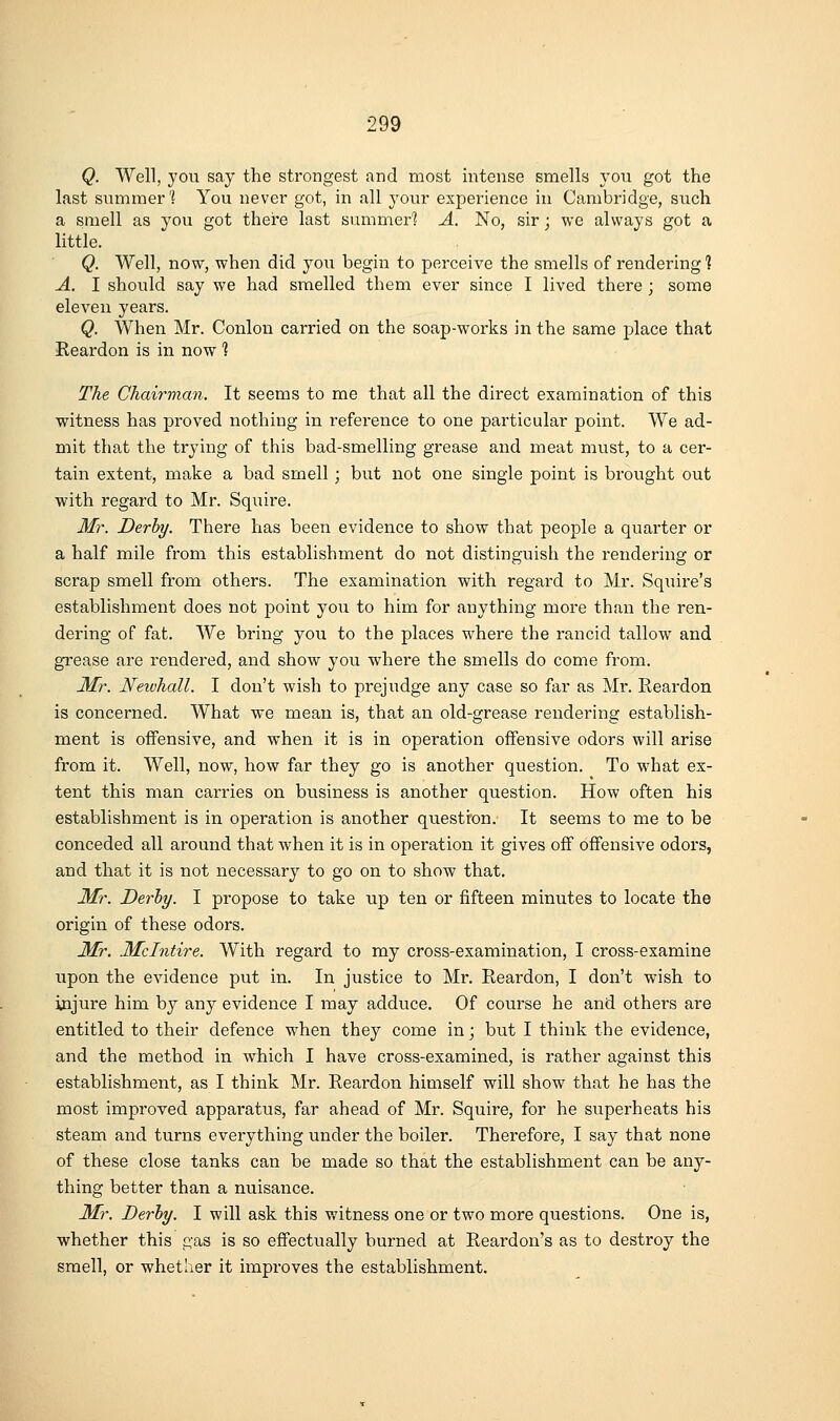 Q. Well, you say the strongest and most intense smells you got the last summer's You never got, in all your experience in Cambridge, such a smell as you got there last summer'? A. No, sir; we always got a little. Q. Well, now, when did you begin to perceive the smells of rendering*? A. I should say we had smelled them ever since I lived there ; some eleven years. Q. When Mr. Conlon carried on the soap-works in the same place that Reardon is in now 1 The Chairman. It seems to me that all the direct examination of this witness has proved nothing in reference to one particular point. We ad- mit that the trying of this bad-smelling grease and meat must, to a cer- tain extent, make a bad smell ; but not one single point is brought out with regard to Mr. Squire. Mr. Derby. There has been evidence to show that people a quarter or a half mile from this establishment do not distinguish the rendering or scrap smell from others. The examination with regard to Mr. Squire's establishment does not point you to him for anything more than the ren- dering of fat. AVe bring you to the places where the rancid tallow and grease are rendered, and show you where the smells do come from. 3fr. Newhall. I don't wish to prejudge any case so far as Mr. Reardon is concerned. What we mean is, that an old-grease rendering establish- ment is offensive, and when it is in operation offensive odors will arise from it. Well, now, how far they go is another question. To what ex- tent this man carries on business is another question. How often his establishment is in operation is another questron.' It seems to me to be conceded all around that when it is in operation it gives off offensive odors, and that it is not necessary to go on to show that. Mr. Derby. I propose to take up ten or fifteen minutes to locate the origin of these odors. Mr. Mclntire. With regard to my cross-examination, I cross-examine upon the evidence put in. In justice to Mr. Reardon, I don't wish to injure him by any evidence I may adduce. Of course he and others are entitled to their defence when they come in; but I think the evidence, and the method in w^hich I have cross-examined, is rather against this establishment, as I think Mr. Reardon himself will show that he has the most improved apparatus, far ahead of Mr. Squire, for he superheats his steam and turns everything under the boiler. Therefore, I say that none of these close tanks can be made so that the establishment can be any- thing better than a nuisance. Mr. Derby. I will ask this witness one or two more questions. One is, whether this gas is so effectually burned at Reardon's as to destroy the smell, or whether it improves the establishment.