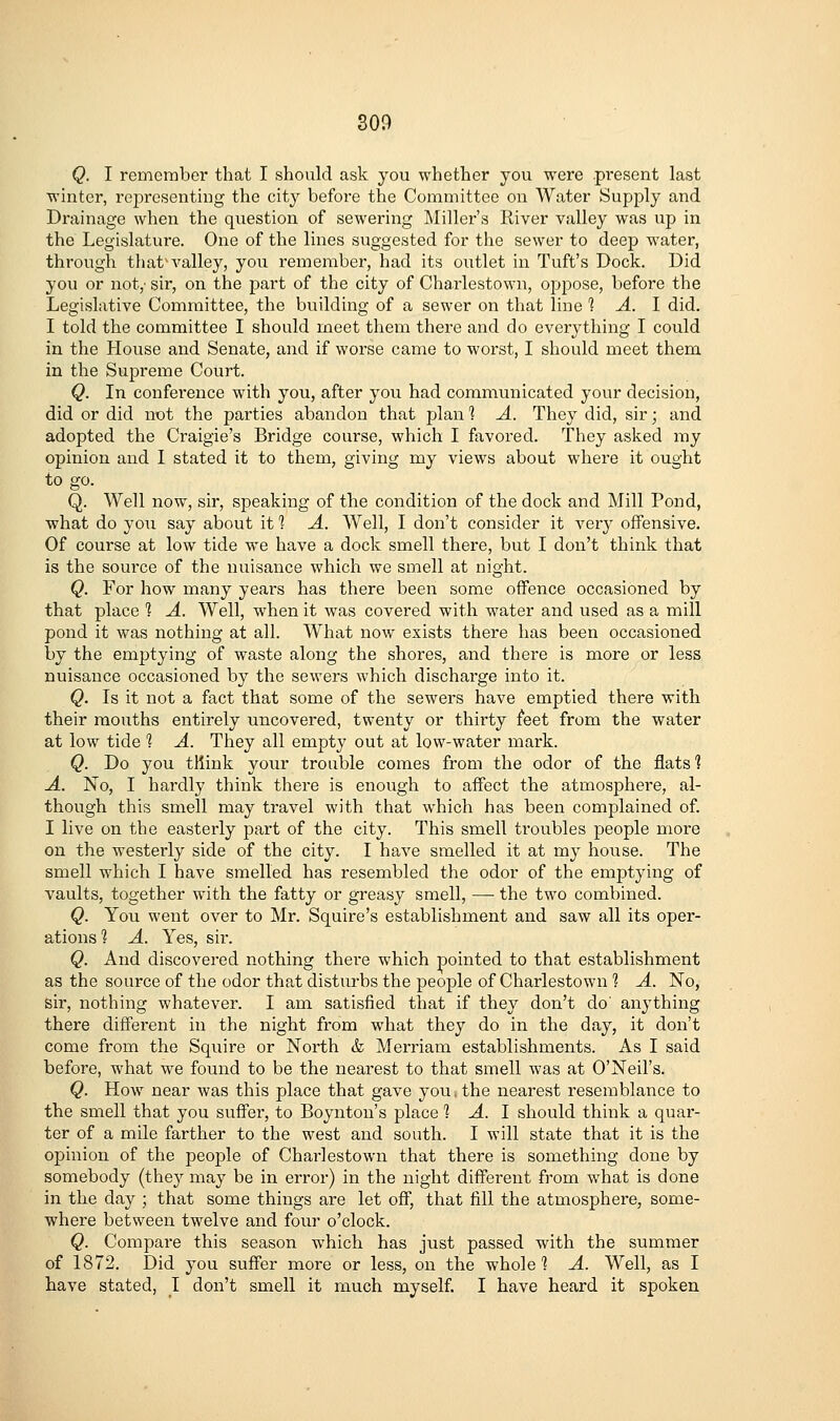 Q. I remember that I should ask you whether you were present last winter, representing the city before the Committee on Water Supply and Drainage when the question of sewering Miller's River valley was up in the Legislature. One of the lines suggested for the sewer to deep water, through thatM'-alley, you remember, had its outlet in Tuft's Dock. Did you or not,- sir, on the part of the city of Charlestown, oppose, before the Legislative Committee, the building of a sewer on that line 1 A. 1 did. I told the committee I should meet them there and do everything I could in the House and Senate, and if worse came to worst, I should meet them in the Supreme Court. Q. In confei-ence with you, after you had communicated your decision, did or did not the parties abandon that plan 1 A. They did, sir; and adopted the Craigie's Bridge course, which I favored. They asked my opinion and I stated it to them, giving my views about where it ought to go. Q. Well now, sir, speaking of the condition of the dock and Mill Pond, what do you say about it ] A. Well, I don't consider it very offensive. Of course at low tide we have a dock smell there, but I don't think that is the source of the nuisance which we smell at night. Q. For how many years has there been some offence occasioned by that place 1 A. Well, when it was covered with water and used as a mill pond it was nothing at all. What now exists there has been occasioned by the emptying of waste along the shores, and there is more or less nuisance occasioned by the sewers which discharge into it. Q. Is it not a fact that some of the sewers have emptied there with their mouths entirely uncovered, twenty or thirty feet from the water at low tide 1 A. They all empty out at low-water mark. Q. Do you think your trouble comes from the odor of the flats 1 A. No, I hardly think thei'e is enough to affect the atmosphere, al- though this smell may travel with that which has been complained of. I live on the easterly part of the city. This smell troubles people more on the westerly side of the city. I have smelled it at my house. The smell which I have smelled has resembled the odor of the emptying of vaults, together with the fatty or greasy smell, — the two combined. Q. You went over to Mr. Squire's establishment and saw all its oper- ations? A. Yes, sir. Q. And discovered nothing there which pointed to that establishment as the source of the odor that disturbs the people of Charlestown 1 A. No, sir, nothing whatever. I am satisfied that if they don't do' anything there different in the night from what they do in the day, it don't come from the Squire or North & Merriam establishments. As I said before, what we found to be the nearest to that smell was at O'Neil's. Q. How near was this place that gave you ■, the nearest resemblance to the smell that you suffer, to Boynton's place 1 A. 1 should think a quar- ter of a mile farther to the west and south. I will state that it is the opinion of the people of Charlestown that there is something done by somebody (thej may be in error) in the night different from what is done in the day ; that some things are let off, that fill the atmosphei'e, some- where between twelve and four o'clock. Q. Compare this season which has just passed with the summer of 1872. Did you suffer more or less, on the whole 1 A. Well, as I have stated, I don't smell it much myself. I have heard it spoken