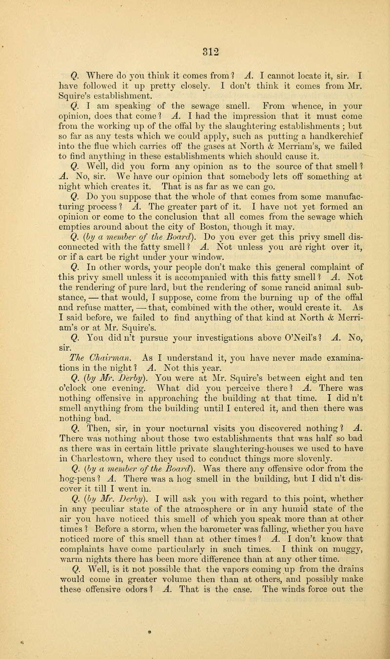 Q. Where do 3'ou think it comes from 1 A. I cannot locate it, sir. I have followed it uj) pretty closel}^. I don't think it comes from Mr. Squire's establishment. Q. I am speaking of the sewage smell. From whence, in your opinion, does that come '\ A. 1 had the impression that it inust come from the working np of the offal by the slaughtering establishments ; but so far as any tests which we could apply, such as putting a handkerchief into the flue which carries oft the gases at North & Merriam's, we failed to find anything in these establishments which should cause it. Q. Well, did you form any opinion as to the source of that smell % A. No, sir. We have our opinion that somebody lets oft something at night which creates it. That is as far as we can go. Q. Do you suppose that the whole of that comes from some manufac- turing process 1 A. The greater part of it. I have not yet formed an opinion or come to the conclusion that all comes from the sewage which empties around about the city of Boston, though it may. Q. [by a vieviber of the Board). Do you ever get this privy smell dis- connected with the fatty smell 1 A. Not unless you are right over it, or if a cart be right under your window. Q. In other words, your people don't make this general complaint of this privy smell unless it is accompanied with this fatty smell 1 A, Not the rendering of pure lard, but the rendering of some rancid animal sub- stance, — that would, T suppose, come from the burning up of the offal and refuse matter, — that, combined with the othei-, would create it. As I said before, we failed to find anything of that kind at North & Merri- am's or at Mr. Squire's. Q. You did n't pursue your investigations above O'Neil's 1 A. No, sir. The Chairman. As I understand it, 3'ou have never made examina- tions in the night *? A. Not this year. Q. (hy Mr. Derby). You were at Mr. Squire's between eight and ten o'clock one evening. What did you perceive there 1 A. There was nothing offensive in approaching the building at that time. I did n't smell anything from the building until I entered it, and then there was nothing bad. Q. Then, sir, in your nocturnal visits you discovered nothing 1 A. There was nothing about those two establishments that was half so bad as there was in certain little private slaughtering-houses we used to have in Charlestown, where they used to conduct things more slovenly. Q. (hy a member of the Board). Was there any off'ensive odor fi'om the hog-pens'? A. There was a hog smell in the building, but I did n't dis- cover it till I went in. Q. (by Mr. Derby). I will ask you with regard to this point, whether in any peculiar state of the atmosphere or in any humid state of the air you have noticed this smell of which you speak more than at other times 1 Before a storm, when the barometer was falling, whether you have noticed more of this smell than at other times 1 A. I don't know that complaints have come particularly in such times. I think on muggy, warm nights there has been more difference than at any other time. Q. Well, is it not possible that the vapors coming up from the drains would come in greater volume then than at othei's, and possibly make these offensive odors 1 A. That is the case. The winds force out the