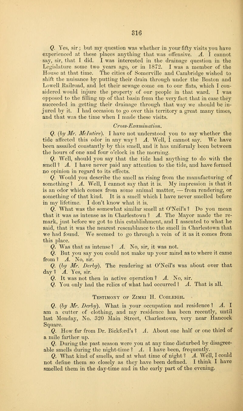 Q. Yes, sir; but my question was whether in your fifty visits you have experienced at these places anything that was offensive. A. I cannot say, sir, that I did. I was interested in the drainage question in the Legishiture some two years ago, or in 1872. I was a member of the House at that time. The cities of Somerville and Cambridge wished to shift the nuisance by putting their drain through under the Boston and Lowell Railroad, and let their sewage come on to our flats, which I con- sidered w^ould injure the property of our people in that ward. I was opposed to the filling np of that basin from the very fact that in case they succeeded in getting their drainage through that way we should be in- jured by it. I had occasion to go over this territory a great many times, and that was the time when I made these visits. Cross-Examination. Q. {by Mr. Mclntire). I have not understood you to say whether the tide affected this odor in any way 1 A. Well, I cannot say. We have been assailed constantly by this smell, and it has uniformly been between the hours of one and four o'clock in the morning. Q. Well, should you say that the tide had anything to do with the smell 1 A. 1 have never paid any attention to the tide, and have formed no opinion in regard to its effects. Q. Would you describe the smell as rising from the manufacturing of something 1 A. Well, I cannot say that it is. My impression is that it is an odor which comes from some animal matter, —■ from rendering, or something of that kind. It is a smell which I have never smelled before in my lifetime. I don't know what it is. Q. What was the somewhat similar smell at O'Neil's 1 Do you mean that it was as intense as in Charlestown 1 A. The Mayor made the re- mark, just before we got to this establishment, and I assented to what he said, that it was the nearest resemblance to the smell in Charlestown that we had found. We seemed to go through a vein of it as it comes from this place. Q. Was that as intense *? A. No, sir, it was not. Q. But you say you could not make up your mind as to where it came from 1 A. No, sir. Q. {by Mr. Derby). The rendering at O'Neil's was about over that day 1 A. Yes, sir. Q. It was not then in active operation ? A. No, sir. Q. You only had the relics of what had occurred 1 A. That is all. Testimony op Zimri H. Cobleigh. Q. (by Mr. Derby). What is your occupation and residence 1 A. I am a cutter of clothing, and my residence has been recently, until last Monday, No. 320 Main Street, Charlestown, very near Hancock Square. Q. How far from Dr. Bickford's 1 A. About one half or one third of a mile farther up. Q. During the past season were you at any time disturbed by disagree- able smells during the night-time % A. \ have been, frequently. Q. What kind of smells, and at what time of night % A. Well, I could not define them so closely as they have been defined. I think I have smelled them in the day-time and in the early part of the evening.