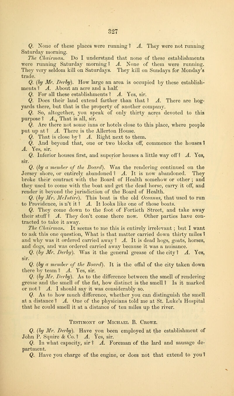 Q. None of tliese places were running 1 A. They were not running Saturday morning. The Chairman. Do I understand that none of these establishments were running Saturday morning ] A. None of them were running. They very seldom kill on Saturdays. They kill on Sundays for Monday's trade. Q. (by 3fr. Derby). How large an area is occupied by these establish- ments *? A. About an acre and a half. Q. For all these establishments 1 A. Yes, sir. Q. Does their land extend farther than that ■? A. There are hog- yards there, but that is the pi'operty of another company. Q. So, altogether, you speak of only thirty acres devoted to this purpose 1 A.^ That is all, sir. Q. Are there not some inns or hotels close to this place, where people put up at 1 A. There is the Allerton House. Q. That is close by 1 A. Right next to them. Q. And beyond that, one or two blocks off, commence the houses ] A. Yes, sii'. Q. Inferior houses first, and superior houses a little way off? A. Yes, sir. Q. (by a member of the Board). Was the rendering continued on the Jersey shore, or entirely abandoned 1 A. It is now abandoned. They broke their contract with the Board of Health somehow or other ; and they used to come with the boat and get the dead horse, carry it off, and render it beyond the jurisdiction of the Board of Health. Q. (by Mr. Melntire). This boat is the old Oceanus, that used to run to Providence, is n't it % A. It looks like one of those boats. Q. They come down to the foot of Fortieth Street, and take away their stuff? A. They don't come there now. Other parties have con- tracted to take it away. The Chairman. It seems to me this is entirely irrelevant ; but I want to ask this one question. What is that matter carried down thirty miles ? and why was it ordered carried away % A. It is dead hogs, goats, horses, and dogs, and was ordered carried away because it was a nuisance. Q. (by Mr. Derby). Was it the general grease of the city % A. Yes, sir. Q. (by a member of the Board). It is the offal of the city taken down there b}' team % A. Yes, sir. Q. (by Air. Derby). As to the difference between the smell of rendering grease aiid the smell of the fat, how distinct is the smell ] Is it marked or not % A. \ should say it was considerably so. Q. As to how much diffei'ence, whether you can distinguish the smell at a distance 1 A. One of the physicians told me at St. Luke's Hospital that he could smell it at a distance of ten miles up the river. Testimony op Michael B. Crowe. Q. (by Mr. Derby). Have you been employed at the establishment of John P. Squire & Co. 1 A. Yes, sir. Q. In what capacity, sir 1 A. Foreman of the lard and sausage de- partment. Q. Have you charge of the engine, or does not that extend to you ]