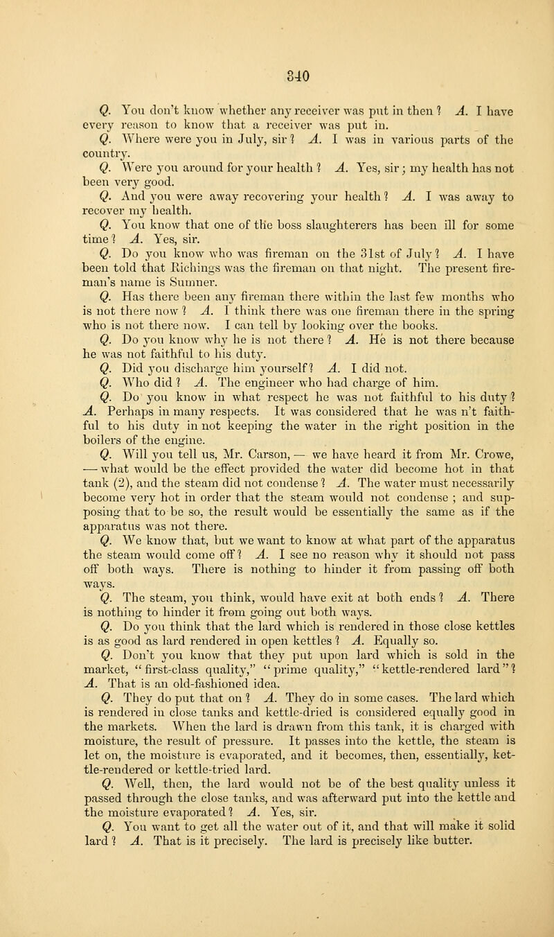 Q. You don't know whether any receiver was put in then ? ^. I have every reason to know that a receiver was put in. Q. Where were you in July, sir 1 A. I was in various parts of the country. Q. Were you around for your health 1 A. Yes, sir; my health has not been very good. Q. And 3^ou were away recovering your health 1 A. I was away to recover mj^ health. Q. You know that one of the boss slaughterers has been ill for some time] A. Yes, sii\ Q. Do you know who was fireman on the 31st of July? A. I have been told that Richings was the fireman on that night. The present fii-e- man's name is Sumner. Q. Has there been any fireman there within the last few months who is not there now 1 A. 1 think there was one fireman there in the spring who is not there now. I can tell by looking over the books. Q. Do you know why he is not there 1 A. He is not there because he was not faithful to his duty. Q. Did you discharge him yourself? A. I did not. Q. Who did ] A. The engineer who had chai'ge of him. Q. Do you know in what respect he was not faithful to his duty ? A. Perhaps in many respects. It was considered that he was n't faith- ful to his duty in not keeping the water in the right position in the boilers of the engine. Q. Will you tell us, Mr. Carson, — we have heard it from Mr. Crowe, — what would be the effect provided the water did become hot in that tank (2), and the steam did not condense 1 A. The water must necessarily become very hot in order that the steam would not condense ; and sup- posing that to be so, the result would be essentially the same as if the apparatus was not there. Q. We know that, but we want to know at what part of the apparatus the steam would come off? A. 1 see no reason why it should not pass off both ways. There is nothing to hinder it from passing off' both ways. Q. The steam, you think, would have exit at both ends 1 A. There is nothing to hinder it from going out both ways. Q. Do you think that the lard which is rendered in those close kettles is as good as lard rendered in open kettles 1 A. Equally so. Q. Don't you know that they put upon lai'd which is sold in the market, first-class quality, prime quality, kettle-rendered lard'? A. That is an old-fashioned idea. Q. They do put that on ? A. They do in some cases. The lard which is rendered in close tanks and kettle-dried is considei'ed equally good in the markets. When the lard is drawn from this tank, it is charged with moisture, the I'esult of pressure. It passes into the kettle, the steam is let on, the moisture is evaporated, and it becomes, then, essentially, ket- tle-rendered or kettle-tried lard. Q. Well, then, the lard would not be of the best quality unless it passed through the close tanks, and was afterward put into the kettle and the moisture evaporated? A. Yes, sir. Q. You want to get all the water out of it, and that will make it solid lard 1 A. That is it precisely. The lard is precisely like butter.