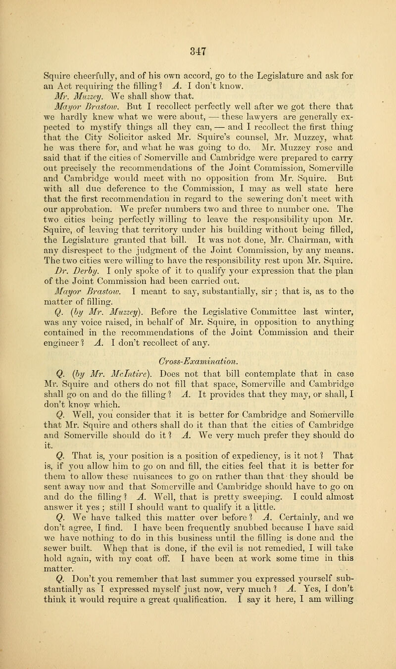 Squire cheerfully, .and of his own accord, go to the Legislature and ask for an Act requiring the filling'? A. I don't know. 3Ir. Miizzey. We shall show that. Mayor' Brastoio. But I recollect perfectly well after we got there that we hardly knew what we were about, —these lawyers are generally ex- pected to mystify things all they can, — and I recollect the first thing that the City Solicitor asked Mr. Squire's counsel, Mr. Muzzey, what he was thei'e for, and what he was going to do. Mr. Muzzey rose and said that if the cities of Somerville and Cambridge were prepared to carry out precisely the recommendations of the Joint Commission, Somerville and Ciimbridge would meet with no opposition from Mr. Squire. But with all due deference to the Commission, I may as well state here that the first recommendation in regard to the sewering don't meet with our approbation. We prefer numbers two and three to number one. The two cities being perfectly willing to leave the responsibility upon Mr. Squire, of leaving that territory under his building without being filled, the Legislature granted that bill. It was not done, Mr. Chairman, with any disrespect to the judgment of the Joint Commission, by any means. The two cities were willing to have the responsibility rest upon Mr. Squire. Dr. Derby. I onl}'^ spoke of it to qualify your expression that the plan of the Joint Commission had been carried out. Mayor Brastoiu. I meant to say, substantially, sir; that is, as to the matter of filling. Q. (by Mr. Muzzey). Before the Legislative Committee last winter, was any voice raised, in behalf of Mr. Squire, in opposition to anything contained in the recommendations of the Joint Commission and their engineer 1 >4. I don't recollect of any. Cross-Examination. Q. (by Mr. Mclntii^e). Does not that bill contemplate that in case Ml. Squire and others do not fill that space, Somerville and Cambridge shall go on and do the filling % A. It provides that they may, or shall, I don't know which. Q. Well, you consider that it is better for Cambridge and Somerville that Mr. Squire and others shall do it than that the cities of Cambridge and Somerville should do it 1 A. W^e very much prefer they should do it. Q. That is, your position is a position of expediency, is it not'] That is, if you allow him to go on and fill, the cities feel that it is better for them to allow these nuisances to go on rather than that they should be sent away now and that Somerville and Cambridge should have to go on and do the filling % A. Well, that is pretty sweeping. I could almost answer it yes ; still I should want to qualify it a ^ittle. Q. We have talked this matter over before? A. Certainly, and we don't agree, I find. I have been frequently snubbed because I have said we have nothing to do in this business until the filling is done and the sewer built. When that is done, if the evil is not remedied, I will take hold again, with my coat off. I have been at work some time in this matter. Q. Don't you remember that last summer you expressed youi'self sub- stantiall}' as I expressed myself just now, very much % A. Yes, I don't think it would require a great qualification. I say it here, I am willing