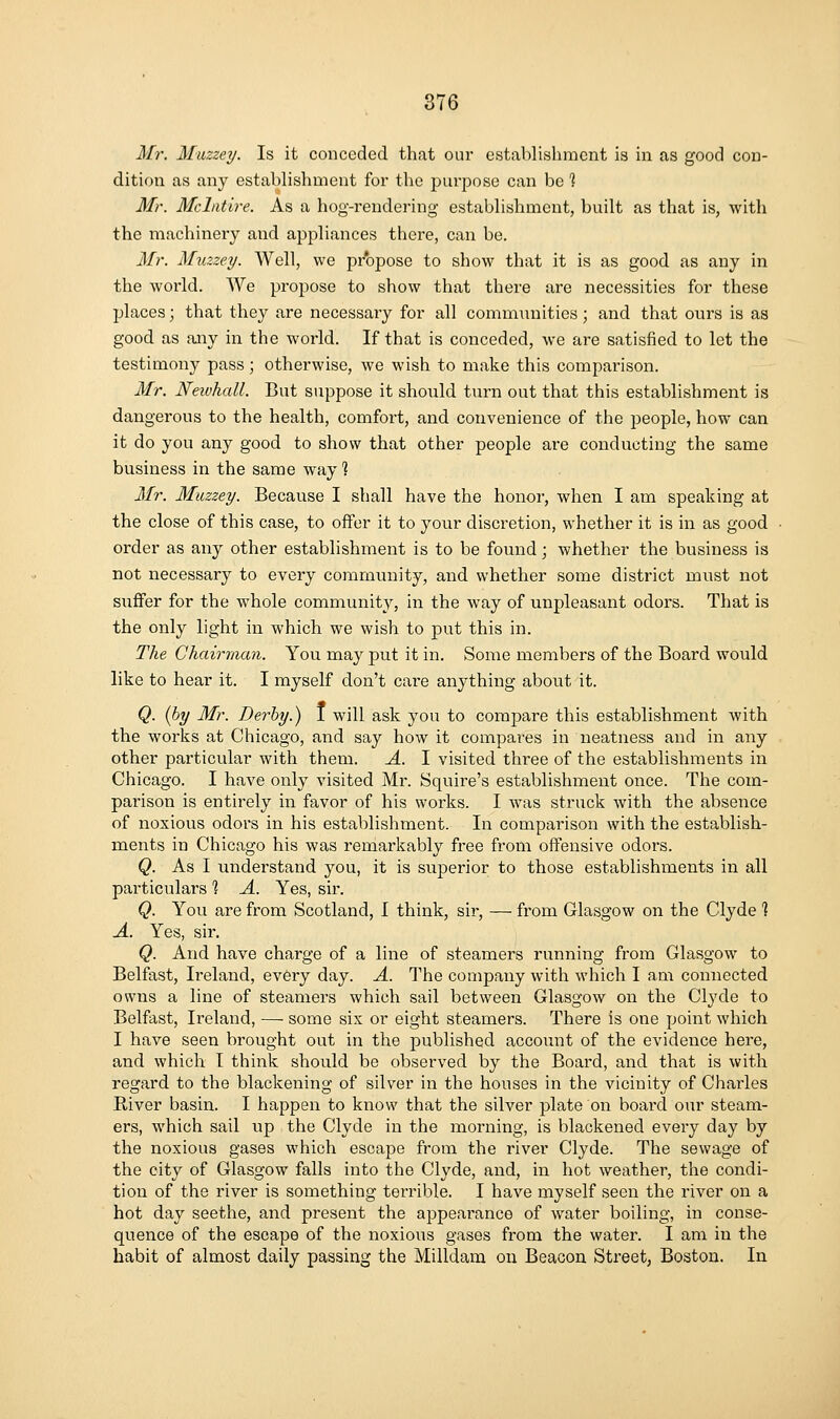 Mr. Muzzey. Is it conceded that our establishment is in as good con- dition as any establishment foi' the purpose can be % Mr. Mcliitire. As a hog-rendering establishment, built as that is, with the machinery and appliances there, can be. Mr. Muzzey. Well, we pr'opose to show that it is as good as any in the world. We propose to show that there are necessities for these places; that they are necessary for all communities; and that ours is as good as any in the world. If that is conceded, we are satisfied to let the testimony pass; otherwise, we wish to make this comparison. Mr. Neivhall. But suppose it should turn out that this establishment is dangerous to the health, comfort, and convenience of the people, how can it do you any good to show that other people are conducting the same business in the same way? Mr. Muzzey. Because I shall have the honor, when I am speaking at the close of this case, to offer it to your discretion, whether it is in as good order as any other establishment is to be found; whether the business is not necessary to every community, and whether some district must not suflFer for the whole community, in the way of unpleasant odors. That is the only light in which, we wish to put this in. The Chairman. You may put it in. Some members of the Board would like to hear it. I myself don't care anything about it. Q. (by Mr. Derby.) I will ask you to compare this establishment with the works at Chicago, and say how it compares in neatness and in any other particular with them. A. I visited three of the establishments in Chicago. I have only visited Mr. Squire's establishment once. The com- parison is entirely in favor of his works. I was struck with the absence of noxious odors in his establishment. In comparison with the establish- ments in Chicago his was remarkably free from offensive odors. Q. As I understand you, it is superior to those establishments in all particulars ] A. Yes, sir. Q. You are from Scotland, I think, sir, — from Glasgow on the Clyde 1 A. Yes, sir. Q. And have charge of a line of steamers running from Glasgow to Belfast, Ireland, every day. A. The company with which I am connected owns a line of steamers which sail between Glasgow on the Clyde to Belfast, Ireland, — some six or eight steamers. There is one point which I have seen brought out in the published account of the evidence here, and which I think should be observed by the Board, and that is with regard to the blackening of silver in the houses in the vicinity of Charles River basin. I happen to know that the silver plate on board our steam- ers, which sail up the Clyde in the morning, is blackened every day by the noxious gases which escape from the river Clyde. The sewage of the city of Glasgow falls into the Clyde, and, in hot weather, the condi- tion of the river is something terrible. I have myself seen the river on a hot day seethe, and present the appearance of water boiling, in conse- quence of the escape of the noxious gases from the water. I am in the habit of almost daily passing the Milldam on Beacon Street, Boston. In