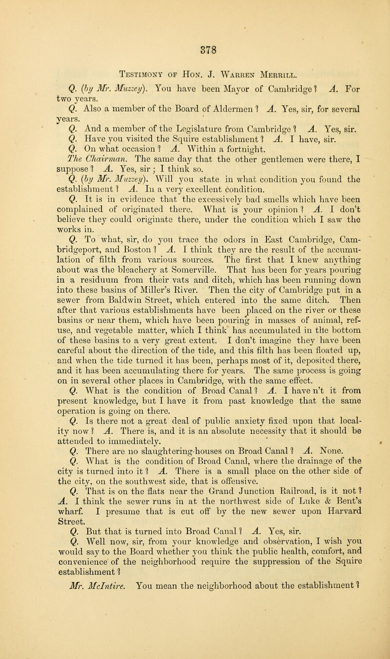 878 Testimony of Hon. J. Warren Merrill. Q. {hy Mr. Muzzey). You have been Major of Cambridge 1 A. For two years. Q. Also a member of the Board of Aldermen ? A. Yes, sir, for several years. Q. And a member of the Legislature from Cambridge % A. Yes, sir. Q. Have you visited the Squire establishment % A. I have, sir. Q. On what occasion % A. Within a fortnight. The Chairman. The same day that the other gentlemen were there, I suppose 1 A. Yes, sir ; I think so. Q. {by Mr. Miizzey). Will you state in what condition you found the establishment 1 A. In a very excellent condition. Q. It is in evidence that the excessively bad smells which have been complained of originated there. What is your opinion 1 A. I don't believe they could originate there, under the condition which I saw the works in. Q. To what, sir, do you trace the odors in East Cambridge, Cam- bridgeport, and Boston 1 A. I think they are the result of the accumu- lation of filth from various sources. The first that I knew anything about was the bleachery at Somerville. That has been for years pouring in a residuum from their vats and ditch, which has been running down into these basins of Miller's River. Then the city of Cambridge put in a sewer from Baldwin Street, which entered into the same ditch. Then after that various establishments have been placed on the river or these basins or near them, which have been pouring in masses of animal, ref- use, and vegetable matter, which I think has accumulated in the bottom of these basins to a very great extent. I don't imagine they have been careful about the direction of the tide, and this filth has been floated up, and when the tide turned it has been, perhaps most of it, deposited there, and it has been accumulating there for years. The same process is going on in several other places in Cambridge, with the same effect. Q. What is the condition of Broad Canal % A. I have n't it from present knowledge, but I have it from past knowledge that the same operation is going on there. Q. Is there not a great deal of public anxiety fixed upon that local- ity now 1 A. There is, and it is an absolute necessity that it should be attended to immediately. Q. There are no slaughtering-houses on Broad Canal % A. None. Q. What is the condition of Broad Canal, where the drainage of the city is turned into it % A. There is a small place on the other side of the city, on the southwest side, that is offensive. Q. That is on the flats near the Grand Junction Railroad, is it not ? A. I think the sewer runs in at the northwest side of Luke & Bent's wharf. I presume that is cut off by the new sewer upon Harvard Street. Q. But that is turned into Broad Canal 1 A. Yes, sir. Q. Well now, sir, from your knowledge and observation, I wish you would say to the Board whether you think the public health, comfort, and convenience of the neighborhood require the suppression of the Squire establishment 1 Mr. Mclntire. You mean the neighborhood about the establishment 1