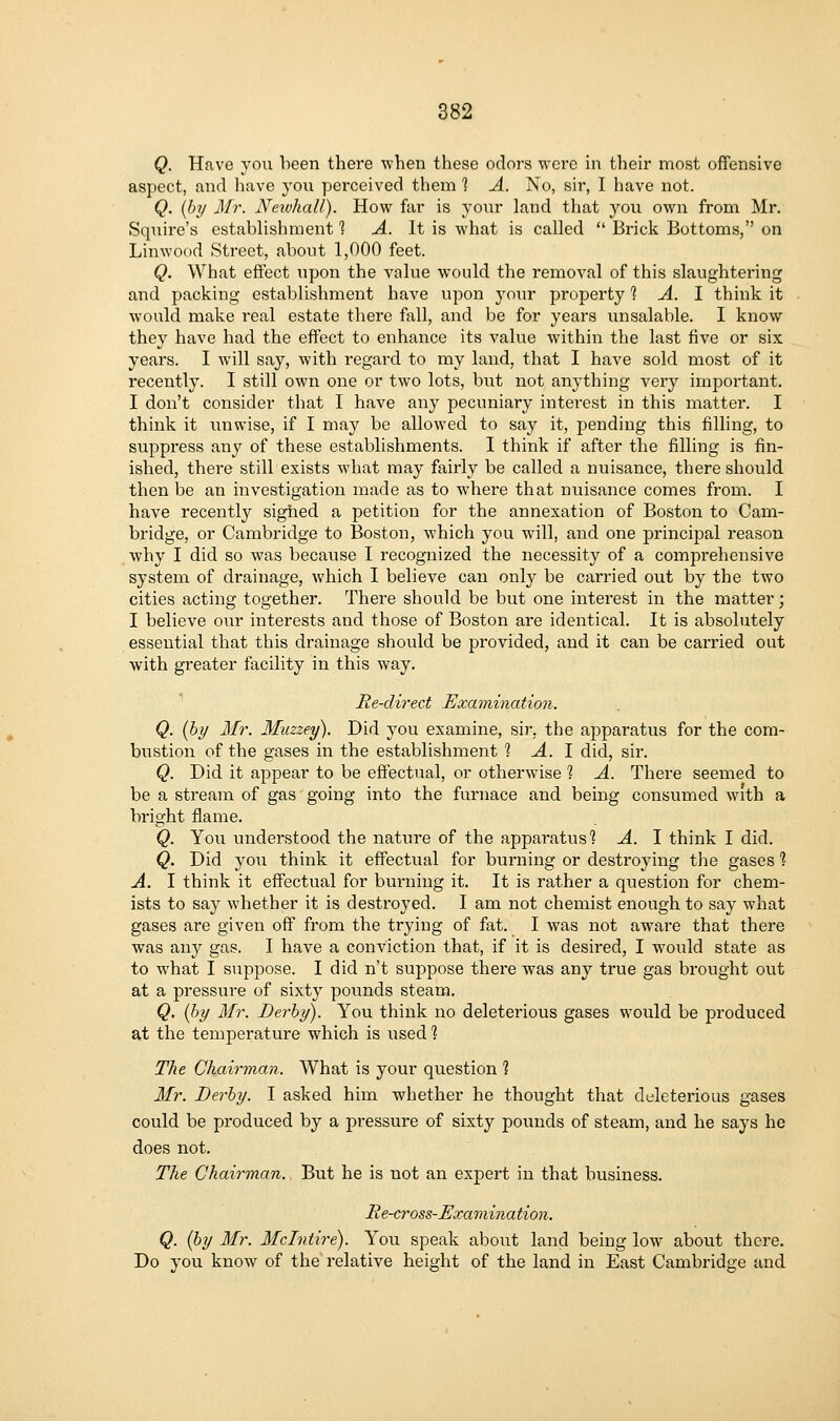 Q. Have yoii been there when these odors were in their most offensive aspect, and have yon perceived them 1 A. No, sir, I have not. Q. (b]/ Mr. Newhall). How far is your land that yon own from Mr. Squire's estabhshment ? A. It is what is called  Brick Bottoms, on Linwood Street, about 1,000 feet. Q. What effect upon the value would the removal of this slaughtering and packing establishment have upon your property 1 A. 1 think it would make real estate there fall, and be for years unsalable. I know they have had the effect to enhance its value within the last five or six years. I will say, with regard to my land, that I have sold most of it recently. I still own one or two lots, but not anything very important. I don't consider that I have any pecuniary interest in this matter. I think it unwise, if I may be allowed to say it, pending this filling, to suppress any of these establishments. I think if after the filling is fin- ished, there still exists what may fairly be called a nuisance, there should then be an investigation made as to where that nuisance comes from. I have recently sigiied a petition for the annexation of Boston to Cam- bridge, or Cambridge to Boston, which you will, and one principal reason why I did so was because I recognized the necessity of a comprehensive system of drainage, which I believe can only be carried out by the two cities acting together. There should be but one interest in the matter; I believe our interests and those of Boston are identical. It is absolutely essential that this drainage should be provided, and it can be carried out with greater facility in this way. Re-direct Examination. Q. (bi/ Mr. Muzzey). Did you examine, sir, the apparatus for the com- bustion of the gases in the establishment 1 A. 1 did, sir. Q. Did it appear to be effectual, or otherwise 1 A. There seemed to be a stream of gas going into the furnace and being consumed with a bright flame. Q. You understood the nature of the apparatus'? A. I think I did. Q. Did you think it effectual for burning or destroying the gases 1 A. I think it effectual for burning it. It is rather a question for chem- ists to say whether it is destroyed. I am not chemist enough to say what gases are given off from the trying of fat. I was not aware that there was any gas. I have a conviction that, if it is desired, I would state as to what I suppose. I did n't suppose there was any true gas brought out at a pressure of sixty pounds steam. Q. {by 3fr. Derby). You think no deleterious gases would be produced at the temperature which is used? The Chairman. What is your question 1 Mr. Derby. I asked him whether he thought that deleterious gases could be produced by a pressure of sixty pounds of steam, and he says he does not. The Chairman. But he is not an expert in that business. Be-cross-Examination. Q. {by Mr. Mclntire). You speak about land being low about there. Do you know of the relative height of the land in East Cambridge and