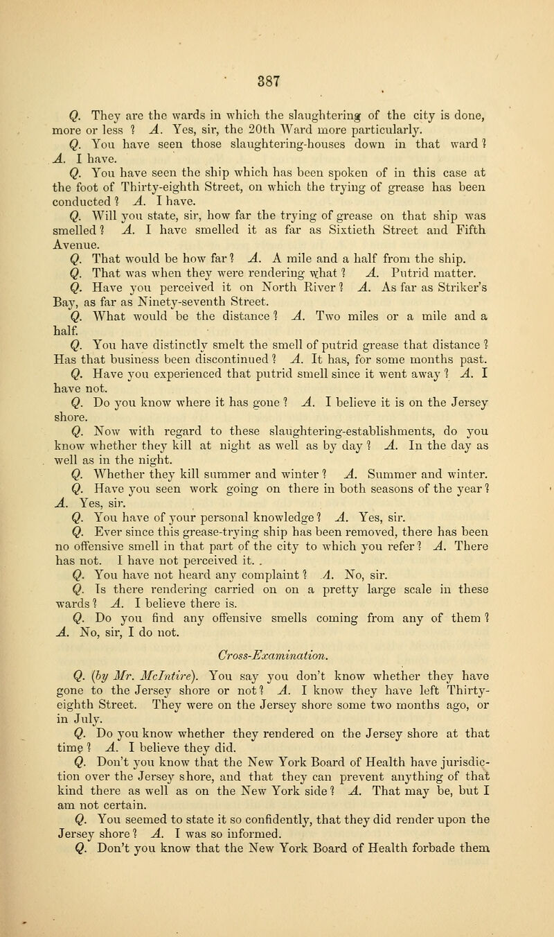 Q. They are the wards in which the slaughtering of the city is done, roore or less 1 A. Yes, sir, the 20th Ward more particularly. Q. You have seen those slaughtering-houses down in that ward 1 A. I have. Q. You have seen the ship which has been spoken of in this case at the foot of Thirty-eighth Street, on which the trying of grease has been conducted ? A. I have. Q. Will you state, sir, how far the trying of grease on that ship was smelled 1 A. I have smelled it as far as Sixtieth Street and Fifth Avenue. Q. That would be how far 1 A. A mile and a half from the ship. Q. That was when they were rendering -^hat 1 A. Putrid matter. Q. Have you perceived it on North River 1 A. As far as Striker's Bay, as far as Ninety-seventh Street. Q. What would be the distance 1 A. Two miles or a mile and a half Q. You have distinctly smelt the smell of putrid grease that distance 1 Has that business been discontinued 1 A. It has, for some months past. Q. Have j^ou experienced that putrid smell since it went away 1 A. 1 have not. Q. Do you know where it has gone 1 A. 1 believe it is on the Jersey shore. Q. Now with regard to these slaughtering-establishments, do you know whether they kill at night as well as by day 1 A. In the day as well as in the night. Q. Whether they kill summer and winter 1 A. Summer and winter. Q. Have you seen work going on there in both seasons of the year 1 A. Yes, sir. Q. You have of your personal knowledge 1 A. Yes, sir. Q. Ever since this grease-trying ship has been removed, there has been no offensive smell in that part of the city to which you refer] A. There has not. I have not perceived it. . Q. You have not heard any complaint 1 A. No, sir. Q. Is there rendering carried on on a pretty large scale in these wards 1 A. 1 believe there is. Q. Do you find any offensive smells coming from any of them 1 A. No, sir, I do not. Cross-Examination. Q. {by Mr. Mdntire). You say you don't know whether they have gone to the Jersey shore or not? A. I know they have left Thirty- eighth Street. They were on the Jersey shore some two months ago, or in July. Q. Do you know whether they rendered on the Jersey shore at that timg 1 A. I believe they did. Q. Don't you know that the New York Board of Health have jurisdic- tion over the Jersey shore, and that they can prevent anything of that kind there as well as on the New York side 1 A. That may be, but I am not certain. Q. You seemed to state it so confidently, that they did render upon the Jersey shore] A. I was so informed. Q. Don't you know that the New York Board of Health forbade them