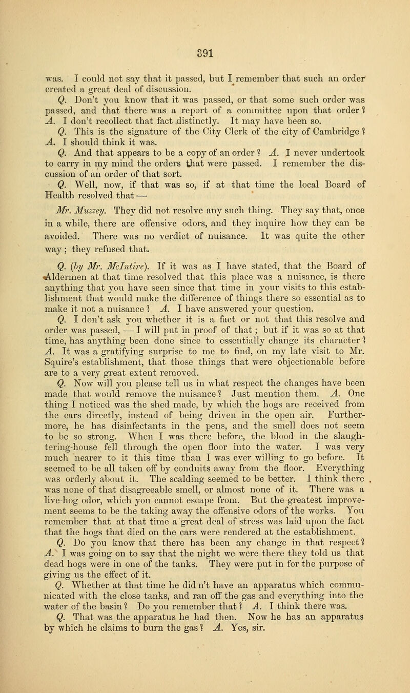 was. I could not say that it passed, but I remember that such an order created a great deal of discussion. Q. Don't you know that it was passed, or that some such order was passed, and that there was a report of a committee upon that order 1 A. I don't recollect that fact distinctly. It may have been so. Q. This is the signature of the City Clerk of the city of Cambridge 1 A. I should think it was. Q. And that appears to be a copy of an order 1 A. 1 never undertook to cany in my mind the orders that were passed. I remember the dis- cussion of an order of that sort. ■ Q. Well, now, if that was so, if at that time the local Board of Health resolved that — Mr. Muzzey. They did not resolve any such thing. They say that, once in a while, there are offensive odors, and they inquire how they can be avoided. There was no verdict of nuisance. It was quite the other way; they refused that. Q. {by Mr. Mclntire). If it was as I have stated, that the Board of lAldei'men at that time resolved that this place was a nuisance, is there anything that you have seen since that time in your visits to this estab- lishment that would make the difference of things there so essential as to make it not a nuisance % A. I have answered your question. Q. I don't ask you whether it is a fact or not that this resolve and order was passed, — I will put in proof of that; but if it was so at that time, has anything been done since to essentially change its character ? A. It was a gratifying surprise to me to find, on my late visit to Mr. Squire's establishment, that those things that were objectionable before are to a very great extent removed. Q. Now will you please tell us in what respect the changes have been made that would remove the nuisance % JvTst mention them. A. One thing I noticed was the shed made, by which the hogs are received from the cars directly, instead of being driven in the open air. Further- more, he has disinfectants in the pens, and the smell does not seem to be so strong. When I was there before, the blood in the slaugh- tering-house fell throi;gh the open floor into the water. I was very much nearer to it this time than I was ever willing to go before. It seemed to be all taken off by conduits away from the floor. Everything was orderly about it. The scalding seemed to be better. I think there was none of that disagreeable smell, or almost none of it. There was a live-hog odor, which you cannot escape from. But the greatest improve- ment seems to be the taking away the offensive odors of the works. Yon remember that at that time a great deal of stress was laid upon the fact that the hogs that died on the cars were rendered at the establishment. Q. Do you know that there has been any change in that respect'? A. I was going on to say that the night we were there they told us that dead hogs were in one of the tanks. They were put in for the purpose of giving us the effect of it. Q. Whether at that time he didn't have an apparatus which commu- nicated with the close tanks, and ran off the gas and everything into the water of the basin 1 Do you remember that ? A. I think there was. Q. That was the apparatus he had then. Now he has an apparatus by which he claims to burn the gas % A. Yes, sir.