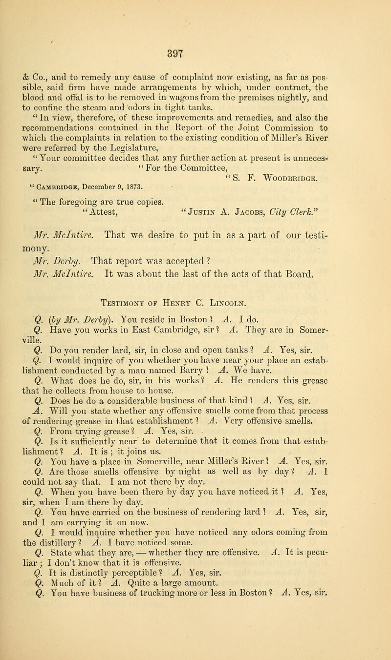 39T k Co., and to remedy any cause of complaint now existing, as far as pos- sible, said firm have made arrangements by which, under contract, the blood and ofFal is to be removed in wagons from the premises nightly, and to confine the steam and odors in tight tanks.  In view, therefore, of these improvements and remedies, and also the recommendations contained in the Report of the Joint Commission to which the complaints in relation to the existing condition of Miller's River were referred by the Legislature,  Your committee decides that any further action at present is unneces- sary.  For the Committee,  S. F. WOODBRIDGE.  Cambridge, December 9, 1873.  The foregoing are true copies. Attest, Justin A. Jacobs, City Clerh. Mr. Mclntire. That we desire to put in as a part of our testi- mony. Mr. Derby. That report was accepted ? Mr. Mclntire. It was about the last of the acts of that Board. Testimony of Henry C. Lincoln. Q. (by Mr. Berhy). You reside in Boston % ^. I do. Q. Have you works in East Cambridge, sirl A. They are in Somer- ville. Q. Do you render lard, sir, in close and open tanks % A. Yes, sir. Q. I would inquire of you whether you have near your place an estab- lisbment conducted by a man named Barry % A. We have. Q. What does he do, sir, in his works'? A. He renders this grease that he collects from house to house. Q. Does he do a considerable business of that kind? A. Yes, sir. A. Will you state whether any offensive smells come from that process of rendering grease in that establishment ? A. Very offensive smells. Q. From trying grease % A. Yes, sir. Q. Is it sufficiently near to determine that it comes from that estab- lishment? A. It is ; it joins us. Q. You have a place in Somerville, near Miller's River % A. Yes, sir. Q. Are those smells offensive by night as well as by day] A. I could not say that. I am not there by day. Q. When you have been there by day you have noticed it % A. Yes, sir, when I am there by day. Q. You have carried on the business of rendering lard % A. Yes, sir, and I am carrying it on now. Q. I would inquire whether you have noticed any odors coming from the distillery \ A. I have noticed some. Q. State what they are, — whether they are offensive. A. It is pecu- liar ; I don't know that it is offensive. Q. It is distinctly perceptible % A. Yes, sir. Q. Much of it? A. Quite a large amount. Q. You have business of trucking more or less in Boston % A. Yes, sir.