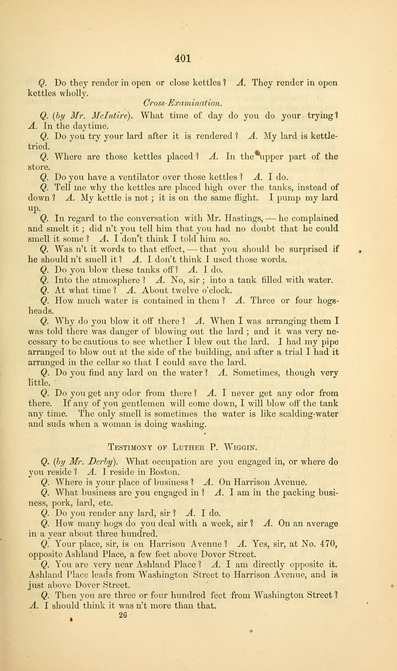 Q. Do they render in open or close kettles 1 A. They render in open kettles wholly. Cross-Examination. Q. {by Mr. Mclntire). What time of day do you do your trying 1 A. In the daytime. Q. Do you try your lard after it is rendered % A. My lard is kettle- tried. Q. Where are those kettles placed 1 A. In the%pper part of the store. Q. Do you have a ventilator over those kettles 1 A. 1 do. Q. Tell me why the kettles are placed high over the tanks, instead of down ] A. My kettle is not; it is on the same flight. I pump my lard Q. In regard to the conversation with Mr. Hastings, — he complained and smelt it; did n't you tell him that you had no doubt that he could smell it some % A. \ don't think I told him so. Q. Was n't it words to that effect, — that you should be surprised if he should n't smell if? A. 1 don't think I used those words. Q. Do you blow these tanks off? A. I do. Q. Into the atmosphere 1 A. No, sir ; into a tank filled with water. Q. At what time 1 A. About tw^elve o'clock. Q. How much water is contained in them 1 A. Three or four hogs- heads. Q. Why do you blow it off there 1 A. When I was arranging them I was told there was danger of blowing out the lard ; and it was very ne- cessary to be cautious to see whether I blew out the lard. I had my pipe arranged to blow out at the side of the building, and after a trial I had it arranged in the cellar so that I could save the lard. Q. Do you find any lard on the water % A. Sometimes, though very little. Q. Do you get any odor from there *? ^. I never get any odor from there. If any of you gentlemen will come down, I will blow off the tank any time. The only smell is sometimes the water is like scalding-water and suds when a woman is doing washing. Testimony of Luther P. Wiggin. Q. (hy Mr. Derby). What occupation are you engaged in, or where do you reside % A. 1 reside in Boston. Q. Where is your place of business % A. On Harrison Avenue. Q. What business are you engaged in 1 A. \ am in the packing busi- ness, pork, lard, etc. Q. Do you render any lard, sir 1 A. 1 do. Q. How many hogs do you deal with a week, sir'? A. On an average in a year about three hvmdred. Q. Your place, sir, is on Harrison Avenue 1 A. Yes, sir, at No. 470, opposite Ashland Place, a few feet above Dover Street. Q. You are very near Ashland Place? ^. I am directly opposite it. Ashland Place leads from Washington Street to Harrison Avenue, and is just above Dover Street. Q. Then you are three or four hundred feet from Washington Street 1 A. I should think it was n't more than that. 26