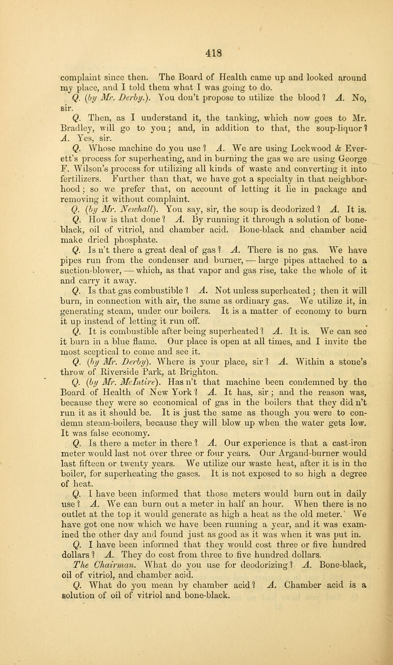 complaint since then. The Board of Health came up and looked around my place, and I told them what I was going to do. Q. (by Mr. Derb//.). You don't propose to utilize the blood 1 A. No, sir. Q. Then, as I understand it, the tanking, which now goes to Mr. Bradley, will go to you; and, in addition to that, the soup-liquor ? A. Yes, sir. Q. Whose machine do you use 1 A. We are using Lockwood & Ever- ett's process for superheating, and in burning the gas we are using George F. Wilson's process for utilizing all kinds of waste and converting it into fei'tilizers. Further than that, we have got a specialty in that neighbor- hood ; so we prefer that, on account of letting it lie in package and removing it without complaint. Q. [by Mr. NeivliaU). You say, sir, the soup is deodorized % A. It is. Q. How is that done % A. By running it through a solution of bone- black, oil of vitriol, and chamber acid. Bone-black and chamber acid make dried phosphate. Q. Is n't there a great deal of gas 1 A. There is no gas. We have pipes run from the condenser and burner,—large pipes attached to a suction-blower, — which, as that vapor and gas rise, take the whole of it and carry it away. Q. Is that gas combustible % A. Not unless superheated ; then it will burn, in connection with air, the same as ordinary gas. We titilize it, in generating steam, under our boilers. It is a matter of economy to burn it up instead of letting it run off. Q. It is combustible after being superheated % A. It is. We can see it burn in a blue flame. Our place is open at all times, and I invite the most sceptical to come and see it. Q. (by Mr. Derby). Where is your place, sir 1 A. Within a stone's throw of Riverside Park, at Brighton. Q. (by Mr. Mclntire). Has n't that machine been condemned by the Board of Health of New York % A. It has, sir; and the reason was, because they were so economical of gas in the boilers that they did n't run it as it should be. It is just the same as though you were to con- demn steam-boilers, because they will blow up when the water gets low. It was false economy. Q. Is there a meter in there 1 A. Our experience is that a cast-iron meter would last not over three or four years. Our Argand-burner would last fifteen or twenty years. We utilize our waste heat, after it is in the boiler, for superheating the gases. It is not exposed to so high a degree of heat. Q. I have been informed that those meters would burn out in daily usel A. We can burn out a meter in half an hour. When there is no outlet at the top it would generate as high a heat as the old meter.' We have got one now which we have been running a year, and it was exam- ined the other day and found just as good as it was when it was put in. Q. I have been informed that they would cost three or five hundred dollars % A. They do cost from three to five hundred dollars. The Chairman. What do you use for deodorizing *? A. Bone-black, oil of vitriol, and chamber acid. Q. What do you mean by chamber acid ? A. Chamber acid is a solution of oil of vitriol and bone-black.