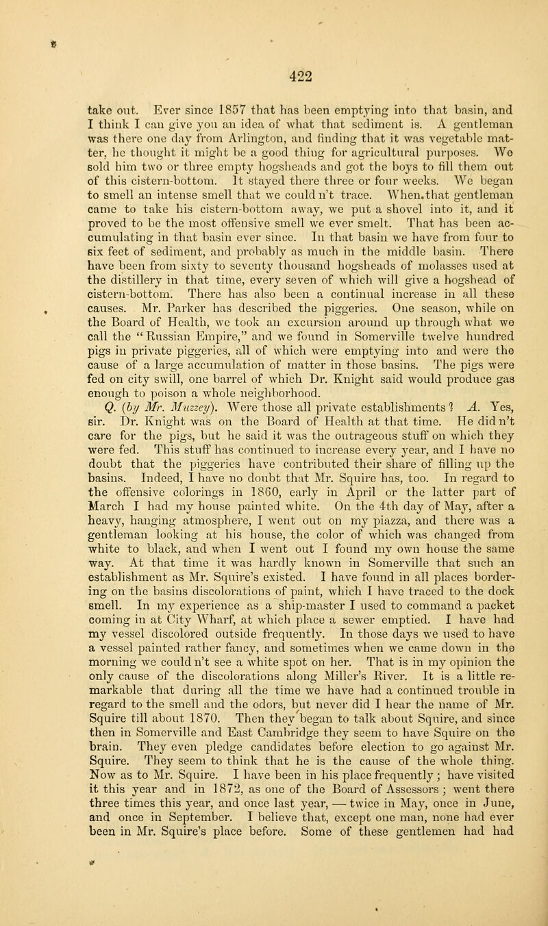 take out. Ever since 1857 that has been emptying into that basin, and I think I can give you an idea of what that sediment is. A gentleman was there one day from Arlington, and finding that it was vegetable mat- ter, he thought it might be a good thing for agricultural purposes. Wo Bold him two or three empty hogsheads and got the boj's to fill them out of this cistern-bottom. It stayed there three or four weeks. We began to smell an intense smell that we couldn't trace. When.that gentleman came to take his cistern-bottom away, we put a shovel into it, and it proved to be the most offensive smell we ever smelt. That has been ac- cumulating in that basin ever since. In that basin we have from four to six feet of sediment, and probably as much in the middle basin. There have been from sixty to seventy thousand hogsheads of molasses used at the distillery in that time, every seven of which will give a hogshead of cistern-bottom. There has also been a continual increase in all these causes. Mr. Parker has described the piggeries. One season, while on the Board of Health, we took an excursion around up through what we call the  Russian Empire, and we found in Somerville twelve hundred pigs in private piggeries, all of which were emptying into and were the cause of a large accumulation of matter in those basins. The pigs were fed on city swill, one barrel of which Dr. Knight said would produce gas enough to poison a whole neighborhood. Q. {by Mr. Muzzey). Were those all private establishments % A. Yes, sir. Dr. Knight was on the Boai'd of Health at that time. He did n't care for the pigs, but he said it was the outrageous stuff on which they were fed. This stuff has continued to increase every year, and I have no doubt that the piggeries have contributed their shai'e of filling Tip the basins. Indeed, I have no doubt that Mr. Squire has, too. In regard to the offensive colorings in 1860, early in April or the latter part of March I had my house painted white. On the 4th day of May, after a heav}^, hanging atmosphere, I went out on my piazza, and there was a gentleman looking at his house, the color of which was changed from white to black, and when I went out I found my own house the same way. At that time it was hardly known in Somerville that such an establishment as Mr. Squire's existed. I have found in all places border- ing on the basins discolorations of paint, which I have traced to the dock 8m.ell. In my experience as a ship-master I used to command a packet coming in at City Wharf, at which place a sewer emptied. I have had my vessel discolored outside frequently. In those days we used to have a vessel painted rather fancy, and sometimes when we came down in the morning we couldn't see a white spot on her. That is in my opinion the only cause of the discolorations along Miller's River. It is a little re- markable that during all the time we have had a continued trouble in regard to the smell and the odors, but never did I hear the name of Mr. Squire till about 1870. Then they began to talk about Squire, and since then in Somerville and East Cambridge they seem to have Squire on the brain. They even pledge candidates before election to go against Mr. Squire. They seem to think that he is the cause of the whole thing. Now as to Mr. Squire. I have been in his place frequently ; have visited it this year and in 1872, as one of the Board of Assessors ; went there three times this year, and once last year, — twice in May, once in June, and once in September. I believe that, except one man, none had ever been in Mr. Squire's place before. Some of these gentlemen had had