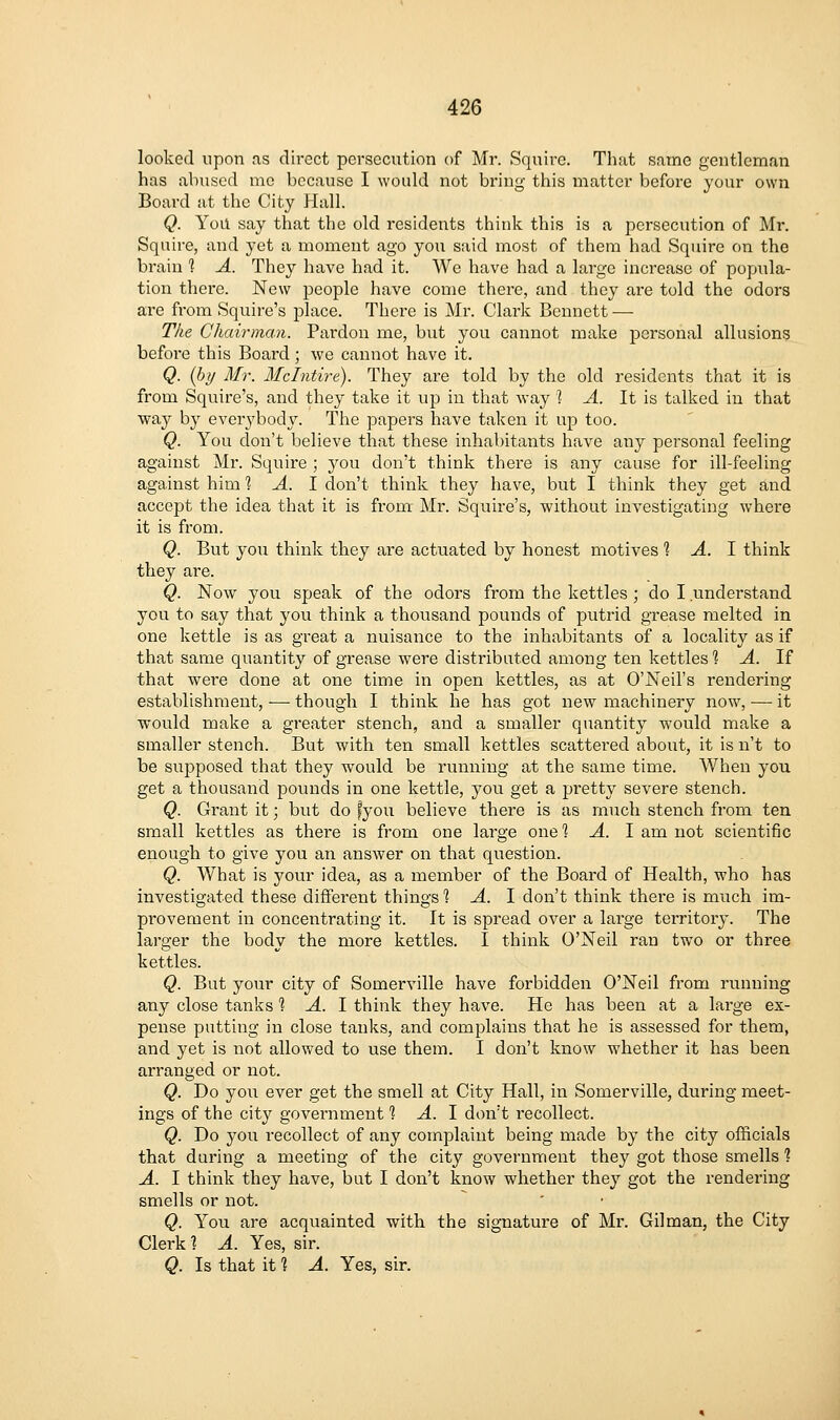 looked upon as direct persecution of Mr. Squire. That same gentleman has abused mc because I would not bring this matter before your own Board at the City Hall. Q. Yoil say that the old residents think this is a persecution of Mr. Squire, and yet a moment ago you said most of them had Squire on the brain 1 A. They have had it. We have had a large increase of popula- tion there. New people have come there, and they ai'e told the odors are from Squire's place. There is Mr. Clark Bennett — The Chairman. Pardon me, but you cannot make personal allusions before this Board ; we cannot have it. Q. [by Mr. Mclntire). They are told by the old residents that it is from Squire's, and they take it up in that way ] A. It is talked in that way by everybody. The papers have taken it up too. Q. You don't believe that these inhabitants have any personal feeling against Mr. Squire ; you don't think there is any cause for ill-feeling against him 1 A. I don't think they have, but I think they get and accept the idea that it is from- Mr. Squire's, without investigating where it is from. Q. But you think they are actuated by honest motives 1 A. 1 think they are. Q. Now you speak of the odors from the kettles ; do I understand you to say that you think a thousand pounds of putrid grease melted in one kettle is as great a nuisance to the inhabitants of a locality as if that same quantity of grease were distributed among ten kettles 1 A. If that were done at one time in open kettles, as at O'Neil's rendering establishment, — though I think he has got new machinery now, — it would make a greater stench, and a smaller quantity would make a smaller stench. But with ten small kettles scattered about, it is n't to be supposed that they would be running at the same time. When you get a thousand pounds in one kettle, you get a pretty severe stench. Q. Grant it; but do fyou believe there is as much stench from ten small kettles as there is from one large one^ A. I am not scientific enough to give you an answer on that question. Q. What is your idea, as a member of the Board of Health, who has investigated these diffei'ent things^ A. I don't think there is much im- provement in concentrating it. It is spread over a large territory. The larger the body the more kettles. I think O'Neil ran two or three kettles. Q. But your city of Somerville have forbidden O'Neil from running any close tanks 1 A. 1 think they have. He has been at a large ex- pense putting in close tanks, and complains that he is assessed for them, and yet is not allowed to use them. I don't know whether it has been arranged or not. Q. Do you ever get the smell at City Hall, in Somerville, during meet- ings of the city government 1 A. \ don't recollect. Q. Do you recollect of any complaint being made by the city officials that daring a meeting of the city government they got those smells 1 A. I think they have, but I don't know whether thej'- got the rendering smells or not. Q. You are acquainted with the signature of Mr. Oilman, the City Clerk? A. Yes, sir. Q. Is that it % A. Yes, sir.