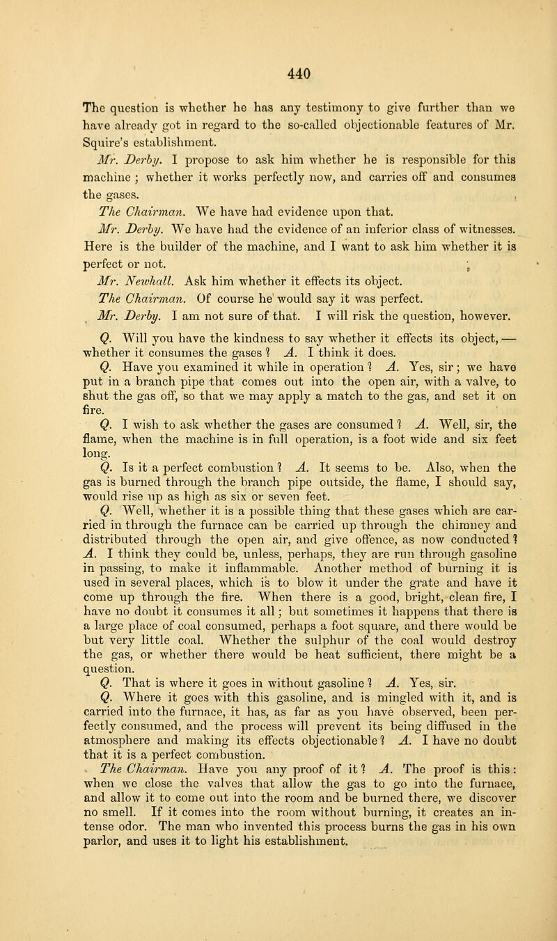 The question is whether he has any testimony to give further than we have ah-eady got in regard to the so-called objectionable features of Mr. Squire's establishment. Mr. Derby, I propose to ask him whether he is responsible for this machine ; whether it works perfectly now, and carries off and consumes the gases. . The Chairman. We have had evidence upon that. Mr. Derby. We have had the evidence of an inferior class of witnesses. Here is the builder of the machine, and I want to ask him whether it is perfect or not. , Mr. Neivhall. Ask him whether it effects its object. The Chairman. Of course he would say it was perfect. Mr. Derby. I am not sure of that. I will risk the question, however. Q. Will you have the kindness to say whether it effects its object, — whether it consumes the gases '\ A. 1 think it does. Q. Have you examined it while in operation 1 A. Yes, sir; we have put in a branch pijDe that comes out into the open air, with a valve, to shut the gas off, so that we may apply a match to the gas, and set it on fire. Q. I wish to ask whether the gases are consumed 1 A. Well, sir, the flame, when the machine is in full operation, is a foot wide and six feet long. Q. Is it a perfect combustion'? A. It seems to be. Also, when the gas is burned through the branch pipe outside, the flame, I should say, would rise up as high as six or seven feet. Q. Well, whether it is a possible thing that these gases which are car- ried in through the furnace can be carried up through the chimne}^ and distributed through the open air, and give offence, as now conducted 1 A. I think they could be, unless, perhaps, they are run through gasoline in passing, to make it inflammable. Another method of burning it is used in several places, which is to blow it under the grate and have it come up through the fire. When there is a good, bright, clean fire, I have no doubt it consumes it all; but sometimes it happens that there is a large place of coal consumed, perhaps a foot square, and there would be but very little coal. Whether the sulphur of the coal would destroy the gas, or whether there would be heat sufiicient, there might be a question. Q. That is where it goes in without gasoline 1 A. Yes, sir. Q. Where it goes with this gasoline, and is mingled with it, and is carried into the furnace, it has, as far as you have observed, been per- fectly consumed, and the process will prevent its being diffused in the atmosphere and making its effects objectionable 1 A. I have no doubt that it is a perfect combustion. The Chairman. Have you any proof of it ? A. The proof is this : when we close the valves that allow the gas to go into the furnace, and allow it to come out into the room and be burned there, we discover no smell. If it comes into the room without burning, it creates an in- tense odor. The man who invented this process burns the gas in his own parlor, and uses it to light his establishment.