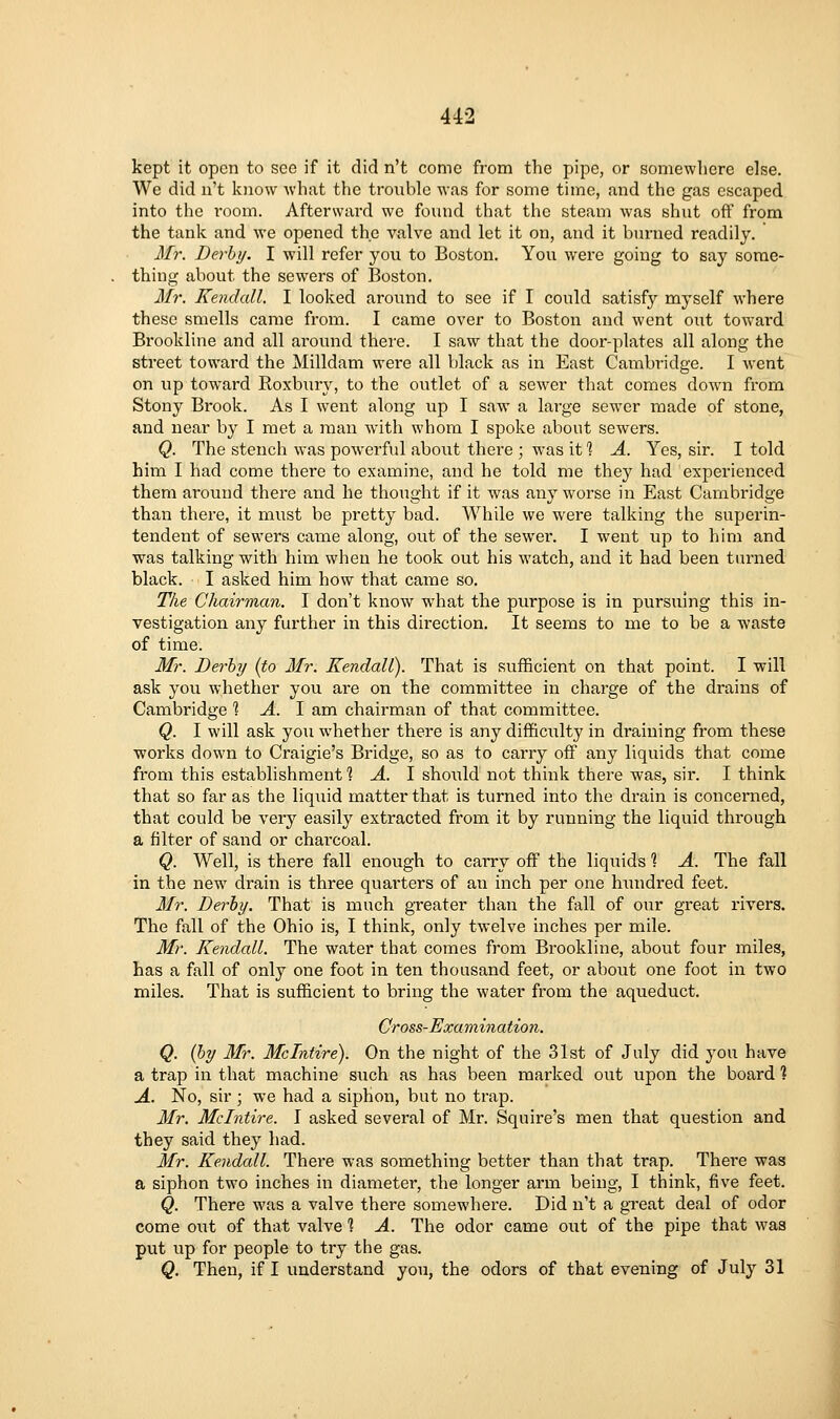 kept it open to see if it did n't come from the pipe, or somewliere else. We did n't know what the tronblo was for some time, and the gas escaped into the room. Afterward we found that the steam was shut off from the tank and we opened the valve and let it on, and it b>n-ned readily. Mr. Derby. I will refer you to Boston. You were going to say some- thing about the sewers of Boston. 3Ir. Kendall. I looked around to see if I could satisfy myself where these smells came from. I came over to Boston and went out toward Brookline and all ai-ound thei'e. I saw that the door-plates all along the street toward the Milldam were all black as in East Cambridge. I went on vip toward Roxbiiry, to the outlet of a sewer that comes down from Stony Brook. As I went along up I saw a large sewer made of stone, and near by I met a man with whom I spoke about sewers. Q. The stench was powerful about there ; was it 1 A. Yes, sir. I told him I had come there to examine, and he told me they had experienced them around there and he thought if it was any worse in East Cambridge than there, it must be pretty bad. While we were talking the superin- tendent of sewers came along, out of the sewer. I went up to him and was talking with him when he took out his watch, and it had been turned black. I asked him how that came so. Tke Chairman. I don't know what the purpose is in pursuing this in- vestigation any further in this direction. It seems to me to be a waste of time. Mr. Derby (to Mr. Kendall). That is sufficient on that point. I will ask you whether you are on the committee in charge of the drains of Cambridge 1 A. I am chairman of that committee. Q. I will ask you whether there is any difficiilty in draining from these ■works down to Craigie's Bridge, so as to carry off any liquids that come from this establishment 1 A. I should not think there was, sir. I think that so far as the liquid matter that is turned into the drain is concerned, that could be very easily extracted from it by running the liquid through a filter of sand or charcoal. Q. Well, is there fall enough to carry off the liquids ? A. The fall in the new drain is three quarters of an inch per one hundred feet. Mr. Derby. That is much greater than the fall of our great rivers. The fall of the Ohio is, I thinlc, only twelve inches per mile. Mr. Kendall. The water that comes from Brookline, about four miles, has a fall of only one foot in ten thousand feet, or about one foot in two miles. That is sufficient to bring the water from the aqueduct. Cross-Examination. Q. {by Mr. Mclntire). On the night of the 31st of July did you have a trap in that machine such as has been marked out upon the board ? A. No, sir ; we had a siphon, but no trap. Mr. Mclntire. I asked several of Mr. Squire's men that question and they said they had. Mr. Kendall. There was something better than that trap. Thei-e was a siphon two inches in diameter, the longer arm being, I think, five feet. Q. There was a valve there somewhere. Did n't a great deal of odor come out of that valve % A. The odor came out of the pipe that was put up for people to try the gas. Q. Then, if I understand you, the odors of that evening of July 31