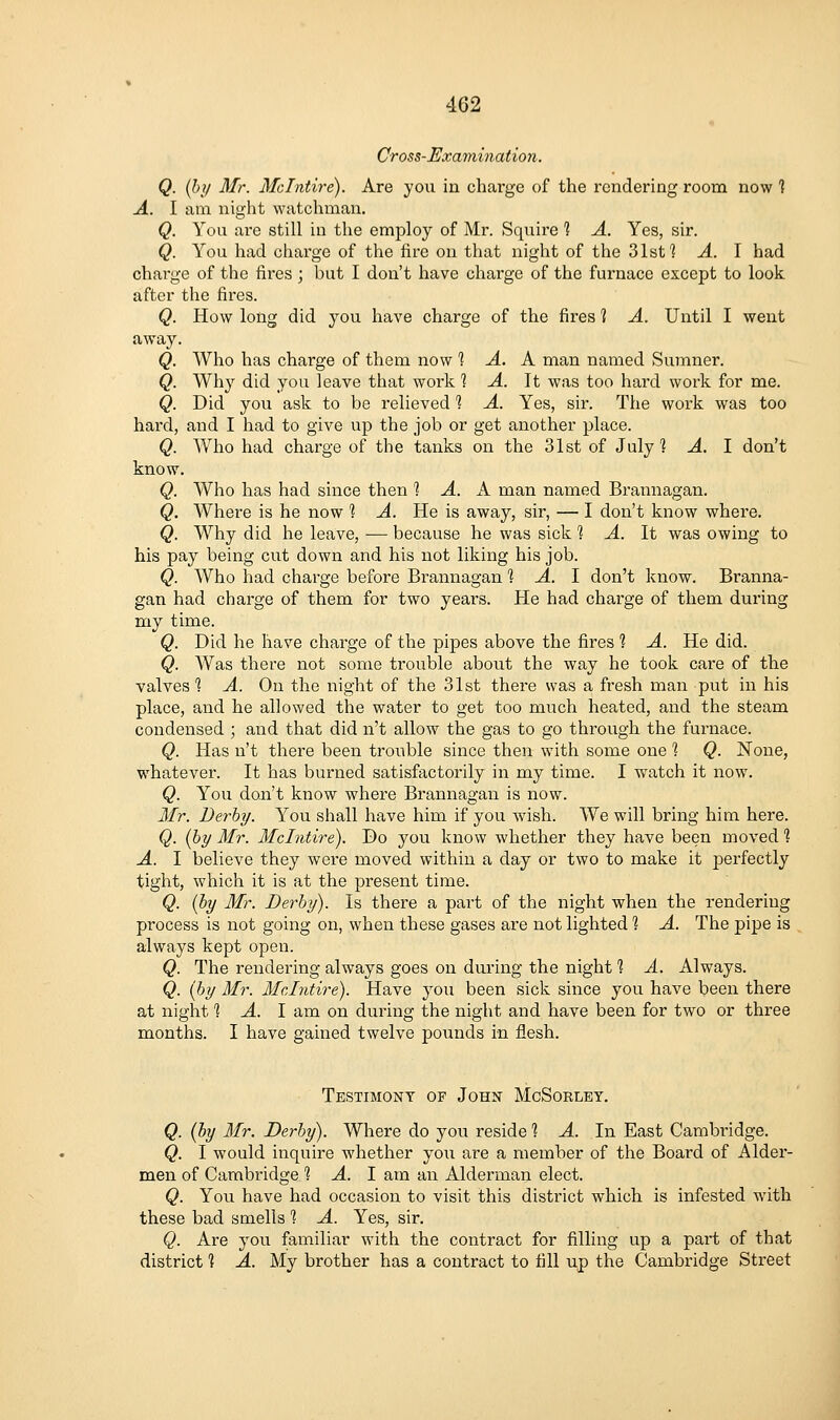 Cross-Exaynination. Q. (by Mr. Mdntire). Are yoii in charge of the rendering room now 1 A. I am night watchman. Q. You are still in the employ of Mr. Squire 1 A. Yes, sir. Q. You had charge of the fire on that night of the 31st ] A. I had chai'ge of the fires ; but I don't have charge of the furnace except to look after the fires. Q. How long did you have charge of the fires 1 A. Until I went away. Q. Who has charge of them now 1 A. k. man named Sumner. Q. Why did you leave that work 1 A. It was too hard work for me. Q. Did you ask to be relieved *? A. Yes, sir. The work was too hard, and I had to give up the job or get another place. Q. Who had charge of the tanks on the 31st of July 1 A. I don't know. Q. Who has had since then 1 A. A man named Brannagan. Q. Where is he now 1 A. He is away, sir, — I don't know where. Q. Why did he leave, ■— because he was sick % A. It was owing to his pay being cut down and his not liking his job. Q. Who had charge before Brannagan '\ A. 1 don't know. Branna- gan had charge of them for two years. He had charge of them during my time. Q. Did he have charge of the pipes above the fires 1 A. He did. Q. Was there not some trouble about the way he took care of the valves 1 A. On the night of the 31st there was a fresh man put in his place, and he allowed the water to get too much heated, and the steam condensed ; and that did n't allow the gas to go thi'ough the furnace. Q. Has n't there been trouble since then with some one ] Q. None, whatever. It has burned satisfactorily in my time. I Vv^atch it now. Q. You don't know where Brannagan is now. Mr. Derby. You shall have him if you wish. We will bring him here. Q. (by Mr. Mdntire). Do you know whether they have been moved ] A. I believe they were moved within a day or two to make it perfectly tight, which it is at the present time. Q. [hy Mr. Derby). Is there a part of the night when the rendering process is not going on, when these gases are not lighted % A. The pipe is always kept open. Q. The rendering always goes on during the night? A. Always. Q. {by Mr. Mdntire). Have you been sick since you have been there at night 1 A. I am on during the night and have been for two or three m.onths. I have gained twelve pounds in flesh. Testimony of John McSorlby, Q. (by Mr. Derby). Where do you reside 1 A. In East Cambridge. Q. I would inquire whether you are a member of the Board of Alder- men of Cambridge 1 A. 1 am an Alderman elect. Q. You have had occasion to visit this district which is infested with these bad smells 1 A. Yes, sir. Q. Are you familiar with the contract for filling up a part of that district 1 A. My brother has a contract to fill up the Cambridge Street