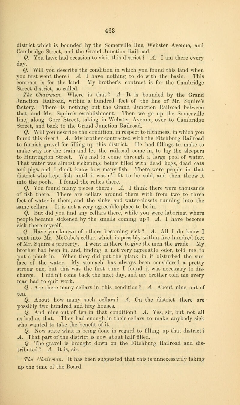 district which is bounded by the Somerville line, Webster Avenue, and Cambridge Street, and the Grand Junction Raih'oad. Q. You have had occasion to visit this district % A. 1 am there every day. Q. Will you describe the condition in which you found this land when you first went there? A. I have nothing to do with the basin. This contract is for the land. My brother's contract is for the Cambridge Street district, so called. The Chairman. Where is that 1 A. It is bounded by the Grand Junction Railroad, within a hundred feet of the line of Mr. Squire's factory. There is nothing but the Grand Junction Railroad between that and Mr. Squire's establishment. Then we go up the Somerville line, along Gore Street, taking in Webster Avenue, over to Cambridge Street, and back to the Grand Junction Railroad. Q. Will you describe the condition, in respect to filthiness, in which you found this river 1 A. My brother contracted with the Fitchburg Railroad to furnish gravel for filling up this district. He had fillings to make to make way for the train and let the railroad come in, to lay the sleepers to Huntington Street. We had to come tht'ough a large pool of water. That water was almost sickening, being filled with dead hogs, dead cats and pigs, and I don't know how many fish. There were people in that district who kept fish until it was n't fit to be sold, and then threw it into the pools. I found the relics there. Q. You found many pieces there ■? A. I think there were thousands of fish there. There are cellars around there with from two to three feet of water in them, and the sinks and water-closets running into the same cellars. It is not a very agreeable place to be in. Q. But did you find any cellars there, while you were laboring, where people became sickened by the smells coming up ? A. 1 have become sick there myself Q. Have you known of others becoming sick 1 A. All I do know I went into Mr. McCabe's cellar, which is possibly within five hundred feet of Mr. Squire's property. I went in there to give the men the grade. My, brother had been in, and, finding a not very agreeable odor, told me to put a plank in. When they did put the plank in it disturbed the sur- face of the water. My stomach has always been considered a pretty strong one, but this was the first time I found it was necessary to dis- charge. I did n't come back the next day, and my brother told me every man had to quit work. Q. ■ Are there many cellars in this condition 1 A. About nine out of ten. Q. About how many such cellars 1 A. On the district there are possibly two hundred and fifty houses. Q. And nine out of ten in that condition ■? A. Yes, sir, but not all as bad as that. They had enough in their cellars to make anybody sick who wanted to take the benefit of it. Q. Now state what is being done in regard to filling up that district? A. That part of the district is now about half filled. Q. The gravel is brought down on the Fitchburg Railroad and dis- tributed 1 A. It is, sir. The Chairman. It has been suggested that this is unnecessarily taking up the time of the Board.