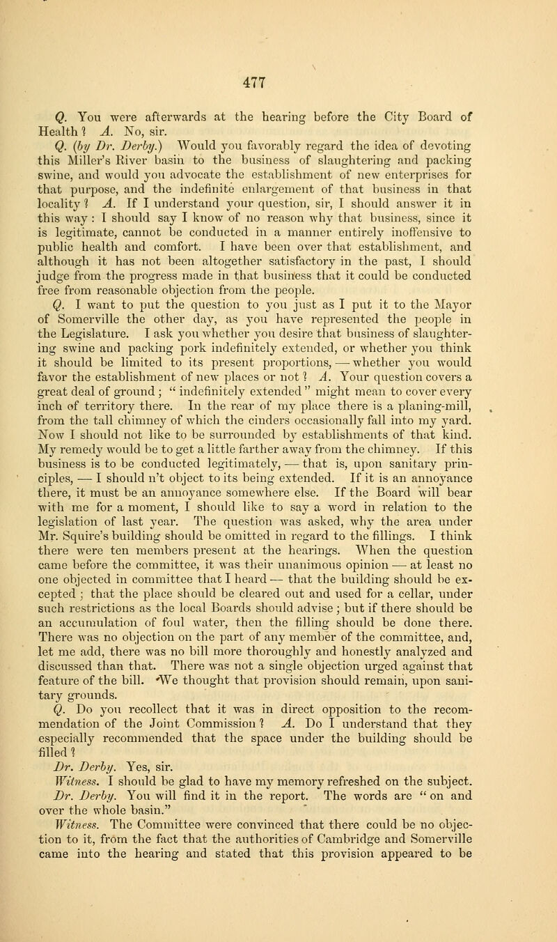 Q. You were afterwards at the hearing before the City Board of Health % A. No, sir. Q. {by Dr. Derby.) Would you favorably regard the idea of devoting this Miller's River basiii to the business of slaughtering and packing swine, and would you advocate the establishment of new enterprises for that purpose, and the indefinite enlargement of that business in that locality? A. If I understand your question, sir, I should answer it in this way : I should say I know of no reason why that business, since it is legitimate, cannot be conducted in a manner entirely inoffensive to public health and comfoi't. I have been over that establishment, and although it has not been altogether satisfactory in the past, I should judge from the progress made in that business that it could be conducted free from reasonable objection from the people. Q. I want to put the question to you just as I put it to the Mayor of Somerville the other day, as you have represented the people in the Legislature. I ask you whether you desire that business of slaughter- ing swine and packing pork indefinitely extended, or whether you think it should be limited to its present proportions, — whether you would favor the establishment of new places or not 1 A. Your question covers a great deal of ground ;  indefinitely extended  might mean to cover every inch of territory there. In the rear of my place there is a planing-mill, from the tall chimney of which the cinders occasionally fall into my yard. Now I should not like to be surrounded by establishments of that kind. My remedy would be to get a little farther away from the chimney. If this business is to be conducted legitimately, — that is, upon sanitary prin- ciples, — I should n't object to its being extended. If it is an annoyance there, it must be an anno^^ance somewhere else. If the Board will bear with me for a moment, I shoxild like to say a word in relation to the legislation of last year. The question was asked, why the area under Mr. Squire's building should be omitted in regard to the fillings. I think there were ten members present at the hearings. When the question came before the committee, it was their unanimous opinion — at least no one objected in committee that I heard ■— that the building should be ex- cepted ; that the place should be cleared out and used for a cellar, under such restrictions as the local Boards should advise ; but if there should be an accumulation of foul water, then the filling should be done there. There was no objection on the part of any member of the committee, and, let me add, there was no bill more thoroughly and honestly analyzed and discussed than that. There was not a single objection urged against that feature of the bill. 'We thought that provision should remain, upon sani- tary grounds. Q. Do you recollect that it was in direct opposition to the recom- mendation of the Joint Commission ? A. Do I understand that they especially recommended that the space under the building should be filled % Dr. Derby. Yes, sir. Witness. I should be glad to have my memory refreshed on the subject. Dr. Derby. You will find it in the report. The words are  on and over the whole basin. Witness. The Committee were convinced that there could be no objec- tion to it, from the fact that the authorities of Cambiidge and Somerville came into the hearing and stated that this provision appeared to be