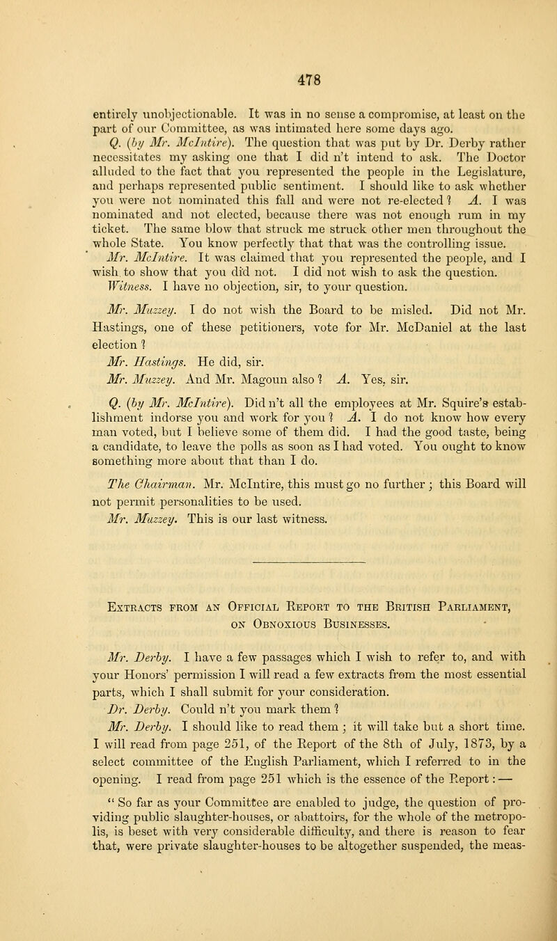 entirely iinobjcctionable. It was in no sense a compromise, at least on the part of our Committee, as was intimated here some days ago. Q. (Jjij Mr. Mclntire). The question that was put by Dr. Derby rather necessitates my asking one that I did n't intend to ask. The Doctor alluded to the fact that you represented the people in the Legislature, and perhaps represented public sentiment. I should like to ask whether you were not nominated this fall and were not re-elected % A. \ was nominated and not elected, because there was not enough rum in my ticket. The same blow that struck me struck other men throughout the whole State. You know perfectly that that was the controlling issue. Mr. Mclntire. It was claimed that you represented the people, and I wish to show that you did not. I did not wish to ask the question. ^Vitness. I have no objection, sir, to your question. Mr. Miizzey. I do not wash the Board to be misled. Did not Mr. Hastings, one of these petitioners, vote for Mr. McDaniel at the last election % Mr. Hastings. He did, sir. Mr. Muzzey. And Mr. Magoun also % A. Yes, sir. Q. [hy Mr. Mclntire). Did n't all the employees at Mr. Squire'a estab- lishment indorse you and w^ork for you 1 Jl. I do not know how every man voted, but I believe some of them did. I had the good taste, being a candidate, to leave the polls as soon as I had voted. You ought to know something more about that than I do. The Chairman. Mr. Mclntire, this must go no further; this Board will not permit personalities to be used. Mr. Muzzey. This is our last witness. Extracts from an Official Report to the British Parliament, ON Obnoxious Businesses. Mr. Derby. I have a few passages which I wish to refer to, and with your Honors' permission I will read a few extracts from the most essential parts, which I shall submit for your consideration. Dr. Derby. Could n't you mark them 1 Mr. Derby. I should like to read them ; it will take but a short time. I will read from page 251, of the Report of the 8th of July, 1873, by a select committee of the English Parliament, which I referred to in the opening. I read from page 251 which is the essence of the Report: —  So far as your Committee are enabled to judge, the question of pro- viding pviblic slaughter-houses, or abattoirs, for the whole of the metropo- lis, is beset with very considerable difficulty, and there is reason to fear that, were private slaughter-houses to be altogether suspended, the meas-