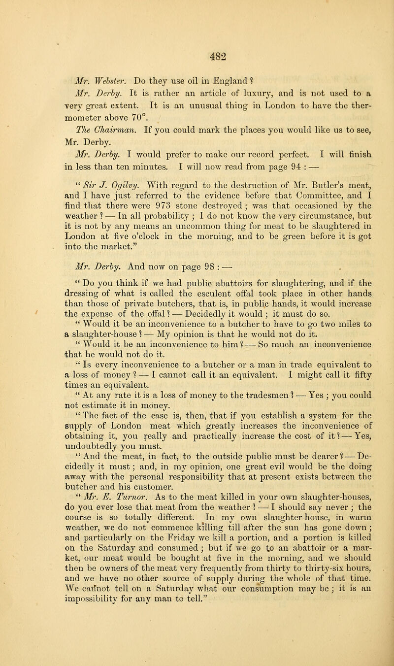 Mr. Webster. Do they use oil in England ^ Mr. Derby. It is rather an article of luxury, and is not used to a very great extent. It is an unusual thing in London to have the ther- mometer above 70°. The Chairman. If you could mark the places you would like us to see, Mr. Derby. Mr. Derby. I would prefer to make our record perfect. I will finish in less than ten minutes. I will now read from page 94 : —  Sir J. Ogilvy. With regard to the destruction of Mr. Butler's meat, and I have just referred to the evidence before that Committee, and I find that there were 973 stone destroyed; was that occasioned by the weather 1 — In all probability ; I do not know the very circumstance, but it is not by any meaus an uncommon thing for meat to be slaughtered in London at five o'clock in the morning, and to be green before it is got into the market. Mr. Derby. And now on page 98 : —  Do you think if we had public abattoirs for slaughtering, and if the dressing of what is called the esculent ofFal took place in other hands than those of private butchers, that is, in public hands, it would increase the expense of the ofFal 1 — Decidedly it would ; it must do so.  Would it be an inconvenience to a butcher to have to go two miles to a slaughter-house % — My opinion is that he would not do it.  Would it be an inconvenience to him % — So much an inconvenience that he would not do it. •' Is every inconvenience to a butcher or a man in trade equivalent to a loss of money ] — I cannot call it an equivalent. I might call it fifty times an equivalent.  At any rate it is a loss of money to the tradesmen % — Yes ; you could not estimate it in money.  The fact of the case is, then, that if you establish a system for the supply of London meat which greatly increases the inconvenience of obtaining it, you really and practically increase the cost of it 1 — Yes, imdoubtedly you must. And the meat, in fact, to the outside public must be dearer? — De- cidedly it must; and, in my opinion, one great evil would be the doing away with the personal responsibility that at present exists between the butcher and his customer.  Mr. E. Tumor. As to the meat killed in your own slaughter-houses, do you ever lose that meat from the weather % — I should say never ; the course is so totally different. In my own slaughter-house, in warm weather, we do not commence killing till after the sun has gone down; and particiilarl}?- on the Friday we kill a portion, and a portion is killed on the Saturday and consumed; but if we go to an abattoir or a mar- ket, our meat would be bought at five in the morning, and we should then be owners of the meat very frequently from thirty to thirty-six hours, and we have no other soui'ce of supply during the whole of that time. We caiinot tell on a Saturday what our consumption may be ; it is an impossibility for any man to tell.