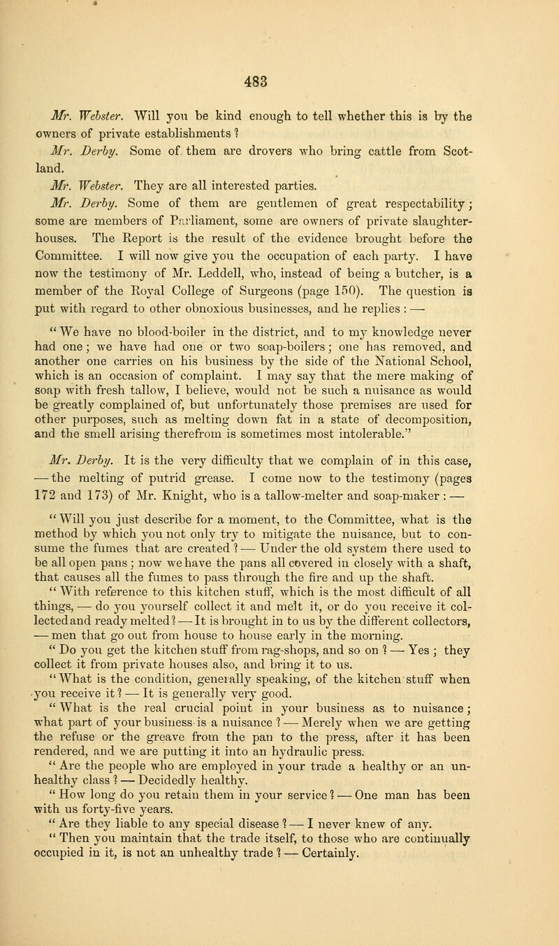 Mr. Webster. Will you be kind enough to tell whether this is by the owners of private establishments 1 Mr. Derhy. Some of, them are drovers who bring cattle from Scot- land. Mr. Webster. They are all interested parties. Mr. Berhy. Some of them are gentlemen of great respectability; some are members of Pr.iiiament, some are owners of private slaughter- houses. The Report is the result of the evidence brought before the Committee. I will now give yoti the occupation of each party. I have now the testimony of Mr. Leddell, who, instead of being a butcher, is a member of the Royal College of Surgeons (page 150). The question is put with regard to other obnoxious businesses, and he replies : —■  We have no blood-boiler in the district, and to my knowledge never had one; we have had one or two soap-boilers; one has removed, and another one carries on his business by the side of the National School, which is an occasion of complaint. I may say that the mere making of soap with fresh tallow, I believe, would not be such a nuisance as would be greatly complained of, but unfortunately those premises are used for other purposes, such as melting down fat in a state of decomposition, and the smell arising therefrom is sometimes most intolerable. Mr. Berhy. It is the very difficulty that we complain of in this case, — the melting of putrid grease. I come now to the testimony (pages 172 and 173) of Mr. Knight, who is a tallow-melter and soap-maker : — Will you just describe for a moment, to the Committee, what is the method by which you not only try to mitigate the nuisance, but to con- sume the fumes that are created % — Under the old system there used to be all open pans ; now we have the pans all covered in closely with a shaft, that causes all the fumes to pass through the fire and up the shaft.  With reference to this kitchen stuff, which is the most difficult of all things, — do you yourself collect it and melt it, or do you receive it col- lected and ready melted^ — It is broiight in to us by the different collectors, — men that go out from house to house early in the morning.  Do you get the kitchen stuff from rag-shops, and so on ? — Yes ; they collect it from private houses also, and bring it to us. What is the condition, generally speaking, of the kitchen stuff when • you receive itl — It is generally very good.  What is the real crucial point in your business as to nuisance; what part of your business is a nuisance % — Merely when we are getting the refuse or the greave from the pan to the press, after it has been rendered, and we are putting it into an hydraulic press.  Are the people who are employed in your trade a healthy or an un- healthy class % — Decidedly healthy.  How long do you retain them in your service % — One man has been with us forty-five years.  Are they liable to any special disease %—-I never knew of any.  Then you maintain that the trade itself, to those who are continually occupied in it, is not an unhealthy trade ] — Certainly.