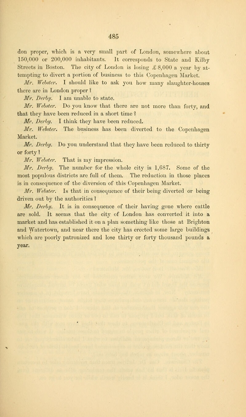 don proper, which is a very small part of London, somewhere about 150,000 or 200,000 inhabitants. It corresponds to State and Kilby Streets in Boston. The city of London is losing X 8,000 a year by at- tempting to divert a portion of business to this Copenhagen Market. Mr. Webster. I sho\xld like to ask you how many slaughter-houses there are in London proper 1 Mr. Derby. I am unable to state. Mr. Webster. Do you know that there are not more than fortv, and that they have been reduced in a short time 1 Mr. Derby. I think they have been reduced. Mr. Webster. The business has been diverted to the Copenhagen Market. Mr. Derby. Do you understand that they have been reduced to thirty or forty % Mr. Webster. That is my impression. Mr. Derby. The number for the whole city is 1,687. Some of the most populous districts are full of them. The reduction in those places is in consequence of the diversion of this Copenhagen Market. Mr. Webster. Is that in consequence of their being diverted or being driven out by the authorities 1 Mr. Derby. It is in consequence of their having gone where cattle are sold. It seems that the city of London has converted it into a market and has established it on a plan something like those at Brighton and Watertown, and near there the city has erected some large buildings which are poorly patronized and lose thirty or forty thousand pounds a year.