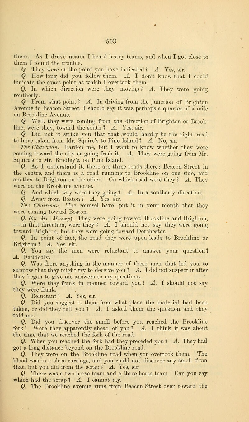 them. As I drove nearer I lieai'd heavy teams, and when I got close to them I found the trouble. Q. They were at the point you have indicated 'i A. Yes, sir. Q. How long did you follow them. A. I don't know that I could indicate the exact point at which I overtook them. Q. In which direction were they moving 1 A. They were going southerly. Q. From what point 1 A. In driving from the junction of Brighton Avenue to Beacon Street, I should say it was perhaps a quarter of a mile on Brookline Avenue. Q. Well, they were coming from the direction of Brighton or Brook- line, were they, toward the south 1 A. Yes, sir. Q. Did not it strike you that that .would hardly be the right road to have taken from Mr. Squire's to Pine Island 1 A. No, sir. The Chairman. Pardon me, but I want to know whether they were coming toward the city or going from it. A. They were going from Mr. Squire's to Mr. Bradley's, on Pine Island. Q. As I understand it, there are three roads there: Beacon Street in the centre, and there is a road running to Brookline on one side, and another to Brighton on the other. On which road were they 1 A. They were on the Brookline avenue. Q. And which way were they going 1 -4. In a southerly direction. Q. Away from Boston '? A. Yes, sir. The Chairman. The counsel have put it in your mouth that they were coming toward Boston. Q. {hy Mr. Muzzey). They were going toward Brookline and Brighton, — in that direction, were they ^ ^. I should not say they were going toward Brighton, but they were going toward Dorchester. Q. In point of fact, the road they were upon leads to Brookline or Brighton ? A. Yes, sir. Q. You say the men were reluctant to answer your question 1 A. Decidedly. Q. Was thei'e anything in the manner of these men that led you to suppose that they might try to deceive you 1 A. 1 did not suspect it after they began to give me answers to my questions. Q. Were they frank in manner toward you % A. 1 shoi;ld not say they were frank. Q. Reluctant'? A. Yes, sir. Q. Did you suggest to them from what place the material' had been taken, or did they tell you '\ A. 1 asked them the question, and they told me. Q. Did you discover the smell before you reached the Brookline fork ] Were they apparently ahead of you % A. 1 think it was about the time that we reached the fork of the road. Q. When you reached the fork had they preceded you 1 A. They had got a long distance beyond on the Brookline road. Q. They were on the Brookline road when you overtook them. The blood was in a close carriage, and you could not discover any smell from that, but you did fi'om the scrap ? A. Yes, sir. Q. There was a two-horse team and a three-horse team. Can you say which had the scrap 1 A. 1 cannot say. Q. The Brookline avenue runs from Beacon Street over toward the