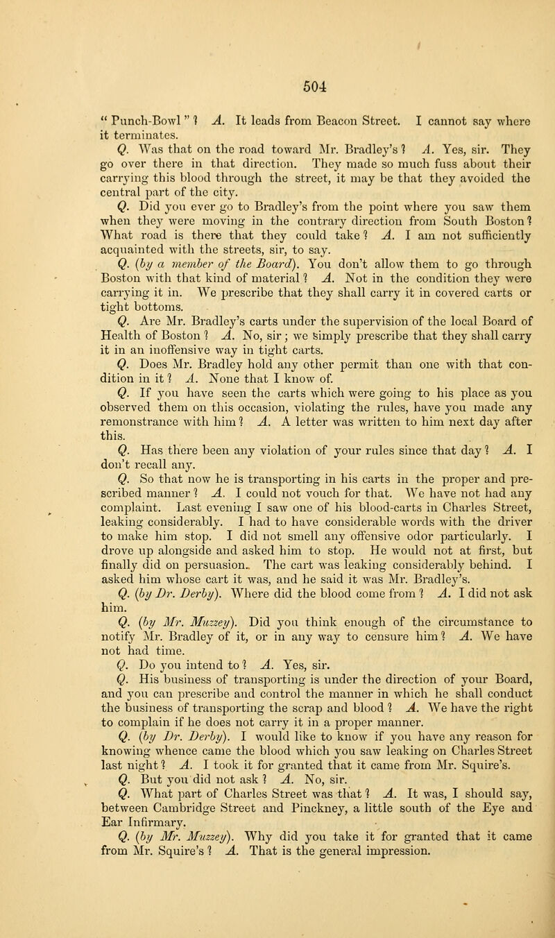  Punch-Bowl  ] A. It leads from Beacon Street. I cannot say where it terminates. Q. Was that on the road toward Mr. Bradley's 1 A. Yes, sir. They go over there in that direction. They made so much fuss about their carrying this blood through the street, it may be that they avoided the central part of the city. Q. Did you ever go to Bradley's from the point where you saw them when the}^ were moving in the contrary direction from South Boston 1 What road is there that they could take i A. I am not sufficiently acquainted with the streets, sir, to say. Q. {by a member of the Board). You don't allow them to go through Boston with that kind of material 1 A. Not in the condition they were carrying it in. We prescribe that they shall carry it in covered carts or tight bottoms. Q. Are Mr. Bradley's carts under the supervision of the local Board of Health of Boston % A. No, sir; we simply prescribe that they shall carry it in an inoffensive way in tight carts. Q. Does Mr, Bradley hold any other permit than one with that con- dition in it 1 A. None that I know of Q. If you have seen the carts which were going to his place as you observed them on this occasion, violating the rules, have you made any remonstrance with him 1 A. A letter was written to him next day after this. Q. Has there been any violation of your rules since that day % A. \ don't recall any. Q. So that now he is transporting in his carts in the proper and pre- scribed manner'? -4, I could not vouch for that. We have not had any complaint. Last evening I saw one of his blood-carts in Charles Street, leaking considerably. I had to have considerable words with the driver to make him stop. I did not smell any offensive odor particulai'ly. I drove up alongside and asked him to stop. He would not at first, but finally did on persuasion.. The cart was leaking considerably behind. I asked him whose cart it was, and he said it was Mi\ Bradley's. Q. [by Dr. Derby). Where did the blood come from 1 A. I did not ask him. Q. {by Mr. Muzzey). Did you think enough of the circumstance to notify Mr. Bradley of it, or in any way to censure him % A. We have not had time. Q. Do you intend to '? A. Yes, sir. Q. His business of transporting is under the direction of your Board, and you can prescribe and control the manner in which he shall conduct the business of transporting the scrap and blood % A. We have the right to complain if he does not carry it in a proper manner. Q. {by Dr. Derby). I would like to know if you have any reason for knowing whence came the blood which you saw leaking on Charles Street last night ] A. I took it for granted that it came from Mr. Squire's. Q. But you did not ask ] A. No, sir. Q. What part of Charles Street was that? A. It was, I should say, between Cambridge Street and Pinckney, a little south of the Eye and Ear Infirmary. Q. {by Mr. Muzzey). Why did you take it for granted that it came from Mr. Squire's 1 A. That is the general impression.