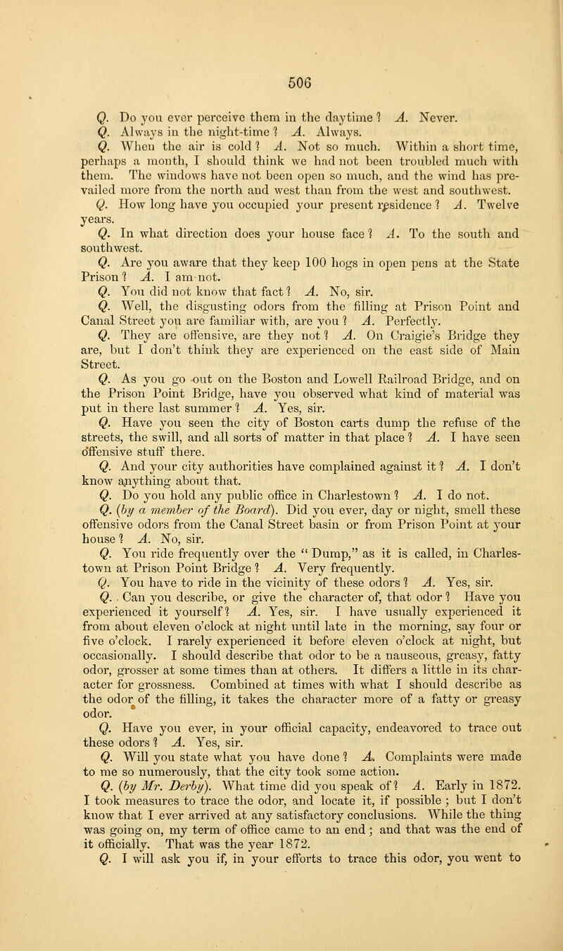 Q. Do you ever perceive them in the daytime 1 A. Never. Q. Always in the night-time 1 A. Always. Q. When the air is cold 1 A. Not so much. Within a short time, perhaps a month, I should think we had not been troubled much with them. The windows have not been open so much, and the wind has pre- vailed more from the north and west than from the west and southwest. Q. How long have you occupied your present residence ] A. Twelve yeai's. Q. In what direction does your house face? A. To the south and southwest. Q. Are you aware that they keep 100 hogs in open pens at the State Prison'? A. I am not. Q. You did not know that fact 1 A. No, sir. Q. Well, the disgusting odors from the filling at Prison Point and Canal Street you are familiar with, are you 1 A. Perfectly. Q. They are oifensive, are they not 1 A. On Craigie's Bridge they are, but I don't think they are experienced on the east side of Main Street. Q. As you go out on the Boston and Lowell Railroad Bridge, and on the Prison Point Bridge, have you observed what kind of material was put in there last summer 1 A. Yes, sir. Q. Have you seen the city of Boston carts dump the refuse of the streets, the swill, and all sorts of matter in that place 1 A. I have seen o'ifeusive stuff there. Q. And your city authorities have complained against it 1 A. I don't know ajiything about that. Q. Do you hold any public office in Charlestown 1 -4. I do not. Q. {by a member of the Board). Did you ever, day or night, smell these offensive odors from the Canal Street basin or from Prison Point at your house 1 A. No, sir. Q. You ride fi'equently over the  Dump, as it is called, in Charles- town at Prison Point Bridge % A. Very frequently. Q. You have to ride in the vicinity of these odors % A. Yes, sir. Q. ■ Can you describe, or give the character of, that odor % Have you experienced it yourself^ A. Yes, sir. I have usually experienced it from about eleven o'clock at night until late in the morning, say four or five o'clock. I rarely experienced it before eleven o'clock at night, but occasionally. I should describe that odor to be a nauseous, greasy, fatty odor, grosser at some times than at others. It differs a little in its char- acter for grossness. Combined at times with what I should describe as the odor of the filling, it takes the character more of a fatty or greasy odor. Q. Have you ever, in your official capacity, endeavored to trace out these odors % A. Yes, sir. Q. Will you state what you have done 1 A-. Complaints were made to me so numerously, that the city took some action. Q. {hy Mr. Derby). What time did you speak of? A. Early in 1872. I took measures to trace the odor, and locate it, if possible ; but I don't know that I ever arrived at any satisfactory conclusions. While the thing was going on, my term of office came to an end; and that was the end of it officially. That was the year 1872. Q. I will ask you if, in your efforts to trace this odor, you went to