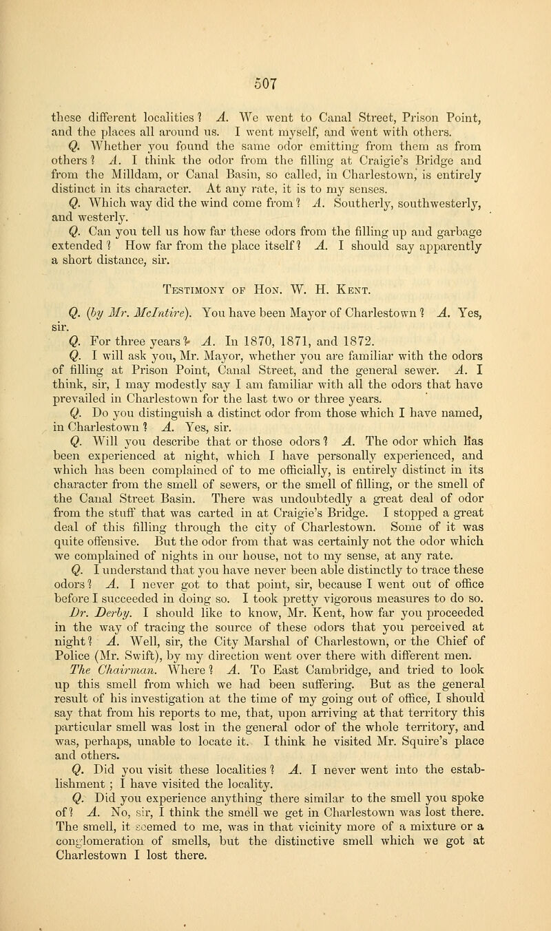 these different localities? A. We went to Canal Street, Prison Point, and the places all aronnd us. I went myself, and went with others. Q. Whether yon fpund the same odor emitting from them as from others'? A. I think the odor from the filling at Craigie's Bridge and from the Milldam, or Canal Basin, so called, in Charlestown,' is entirely distinct in its character. At any rate, it is to my senses. Q. Which way did the wind come from 1 A. Southerly, southwesterly, and westerly. Q. Can you tell us how far these odors from the filling up and garbage extended 'I How far from the place itself? A. I should say apparently a short distance, sir. Testimony of Hon. W. H. Kent. Q. (l)y Mr. Mclntire). You have been Mayor of Charlestown 1 A. Yes, sir. Q. For three years'^ A. In 1870, 1871, and 1872. Q. I will ask you, Mr. Mayor, whether you are familiar with the odors of filling at Prison Point, Canal Street, and the general sewer. A. I think, sir, I may modestly say I am familiar with all the odors that have prevailed in Charlestown for the last two or three years. Q. Do you distinguish a distinct odor from those which I have named, in Charlestown 1 A. Yes, sir. Q. Will you describe that or those odors 1 A. The odor which has been experienced at night, which I have personally experienced, and which has been complained of to me officially, is entirely distinct in its character from the smell of sewers, or the smell of filling, or the smell of the Canal Street Basin. There was undoubtedly a great deal of odor from the stuff that was carted in at Craigie's Bridge. I stopped a great deal of this filling through the city of Charlestown. Some of it was quite offensive. But the odor from that was certainly not the odor which we complained of nights in our house, not to my sense, at any rate. Q. I understand that you have never been able distinctly to trace these odors % A. 1 never got to that point, sir, because I went out of office before I succeeded in doing so. I took pretty vigorous measures to do so. Dr. Derby. I should like to know, Mr. Kent, how far you proceeded in the way of tracing the source of these odors that you perceived at night % A. Well, sir, the City Marshal of Charlestown, or the Chief of Police (Mr. Swift), by my direction went over there with different men. The Chairman. Where ] A. To East Cambridge, and tried to look up this smell from which we had been suffering. But as the general result of his investigation at the time of my going out of office, I should say that from his reports to me, that, upon arriving at that territory this particular smell was lost in the general odor of the whole territory, and was, perhaps, unable to locate it. I think he visited Mr. Squire's place and others. Q. Did you visit these localities 1 A. 1 never went into the estab- lishment ; I have visited the locality. Q. Did you experience anything there similar to the smell you spoke of? A. No, sir, I think the smell we get in Charlestown was lost there. The smell, it seemed to me, was in that vicinity more of a mixture or a conglomeration of smells, but the distinctive smell which we got at Charlestown I lost there.