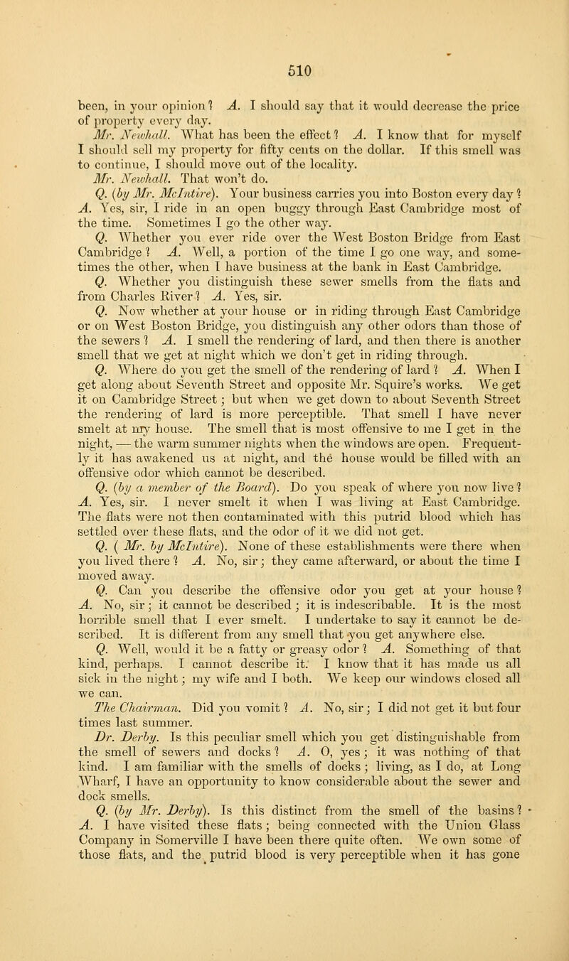 been, in your opinion 1 A. I should say that it would decrease the price of property every day. Mr. XeivhaU. What has been the effect 1 A. 1 know that for myself I should sell my property for fifty cents on the dollar. If this smell was to continue, I should move out of the locality. Mr. Newhall. That won't do. Q. {by Mr. Mclntire). Your biisiness cames you into Boston every day % A. Yes, sir, I ride in an open buggy through East Cambridge most of the time. Sometimes I go the other way. Q. Whether you ever ride over the West Boston Bridge from East Cambridge 1 A. Well, a portion of the time I go one way, and some- times the other, when T have business at the bank in East Cambridge. Q. Whether you distinguish these sewer smells from the flats and from Charles River? A. Yes, sir. Q. Now whether at your house or in riding through East Cambridge or on West Boston Bridge, you distinguish any other odors than those of the sewers % A. \ smell the rendering of lard, and then there is another smell that we get at night which we don't get in riding through. Q. Where do you get the smell of the rendering of lard % A. When I get along about Seventh Street and opposite Mr. Squire's works. We get it on Cambridge Street; but when we get down to about Seventh Street the rendering of lard is more perceptible. That smell I have never smelt at my house. The smell that is most offensive to me I get in the night, — the warm summer nights when the windows are open. Frequent- ly it has awakened us at night, and the house would be filled with an offensive odor which cannot be described. Q. {by a member of the Board). Do you speak of where you now live 1 A. Yes, sir. I never smelt it when I was living at East Cambridge. The flats were not then contaminated with this putrid blood which has settled over these flats, and the odor of it we did not get. Q. ( Mr. by Mclntire). None of these establishments were there when you lived there 1 A. No, sir; they came afterward, or about the time I moved away. Q. Can you describe the offensive odor you get at your house 1 A. No, sir; it cannot be desci'ibed; it is indescribable. It is the most horrible smell that I ever smelt. I undertake to say it cannot be de- scribed. It is different from any smell that you get anywhere else. Q. Well, would it be a fatty or greasy odor 1 A. Something of that kind, perhaps. I cannot describe it. I know that it has made us all sick in the night; my wife and I both. We keep our windows closed all we can. :7%e Chamnan. Did you vomit ? A. No, sir; I did not get it but four times last summer. Dr. Derby. Is this peculiar smell which you get distinguishable from the smell of sewers and docks *? ^.0, yes; it was nothing of that kind. I am familiar with the smells of docks; living, as I do, at Long Wharf, I have an opportunity to know considerable about the sewer and dock smells. Q. {by Mr. Derby). Is this distinct from the smell of the basins 1 A. I have visited these flats; being connected with the Union Glass Company in Somerville I have been there quite often. We own some of those flats, and the putrid blood is very perceptible when it has gone