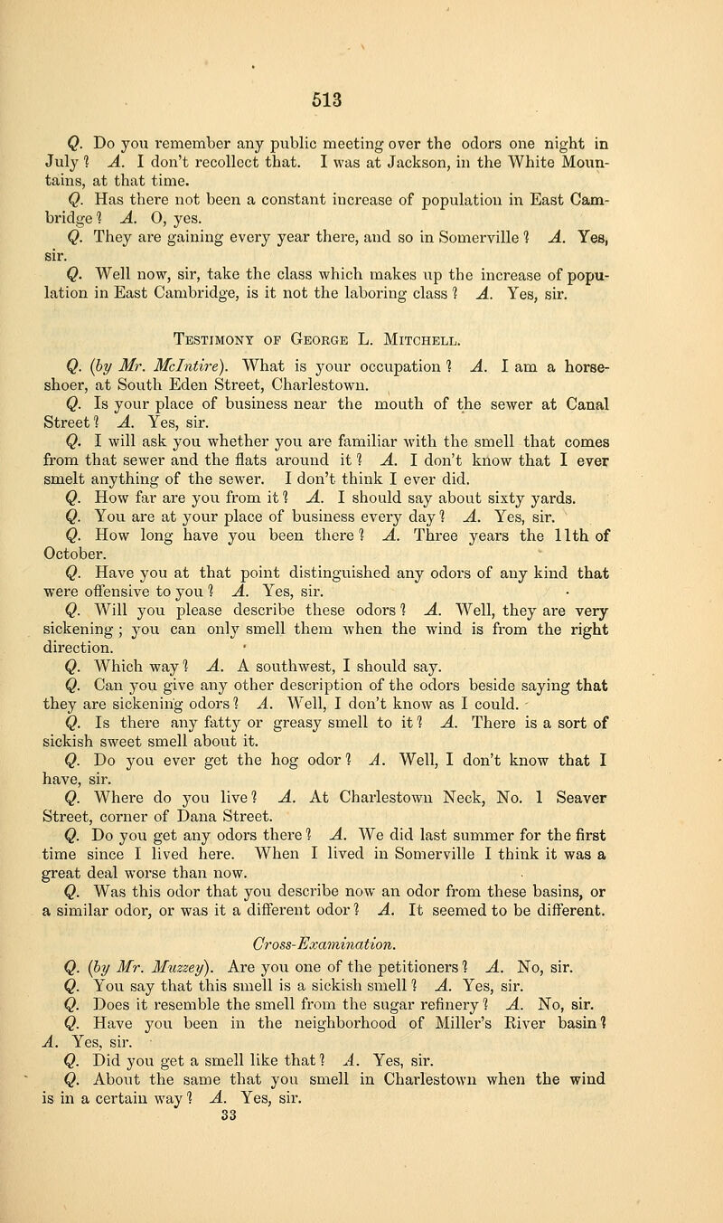 Q. Do you remember any public meeting over the odors one night in July 1 A. I don't recollect that. I was at Jackson, in the White Moun- tains, at that time. Q. Has there not been a constant increase of population in East Cam- bridge 1 A. 0, yes. Q. They are gaining every year there, and so in Somerville 1 A. Yes, sir. Q. Well now, sir, take the class which makes up the increase of popu- lation in East Cambridge, is it not the laboring class 1 A. Yes, sir. Testimony op George L. Mitchell. Q. {by Mr. Mclntire). What is your occupation 1 A. 1 am a horse- shoer, at South Eden Street, Charlestown. Q. Is your place of business near the mouth of the sewer at Canal Street 1 A. Yes, sir. Q. I will ask you whether you are familiar wnth the smell that comes from that sewer and the flats around if? A. 1 don't know that I ever smelt anything of the sewer. I don't think I ever did. Q. How far are you from it ^ A. 1 should say about sixty yards. Q. You are at your place of business every day % A. Yes, sir. Q. How long have you been there 1 A. Three years the 11th of October. Q. Have you at that point distinguished any odors of any kind that were offensive to you ^ A. Yes, sir. Q. Will you please describe these odors 1 A. Well, they are very sickening ; you can only smell them when the wind is from the right direction. Q. Which way % A. K southwest, I should say. Q. Can you give any other description of the odors beside saying that they are sickening odors 1 A. Well, I don't know as I could. Q. Is there any fatty or greasy smell to it 1 A. There is a sort of sickish sweet smell about it. Q. Do you ever get the hog odor *? A. Well, I don't know that I have, sir. Q. Where do you live? A. At Charlestown Neck, No. 1 Seaver Street, corner of Dana Street. Q. Do you get any odors there % A. We did last summer for the first time since I lived here. When I lived in Somerville I think it was a great deal worse than now. Q. Was this odor that you describe now an odor from these basins, or a similar odor, or was it a different odor ? A. It seemed to be difl^erent. Cross-Examination. Q. {by Mr. Miizzey). Are you one of the petitioners 1 A. No, sir. Q. You say that this smell is a sickish smell? A. Yes, sir. Q. Does it resemble the smell from the sugar refinery ? A. No, sir. Q. Have you been in the neighborhood of Miller's Eiver basin? A. Yes, sir. Q. Did you get a smell like that? A. Yes, sir. Q. About the same that you smell in Charlestown when the wind is in a certain way *? A. Yes, sir. 33
