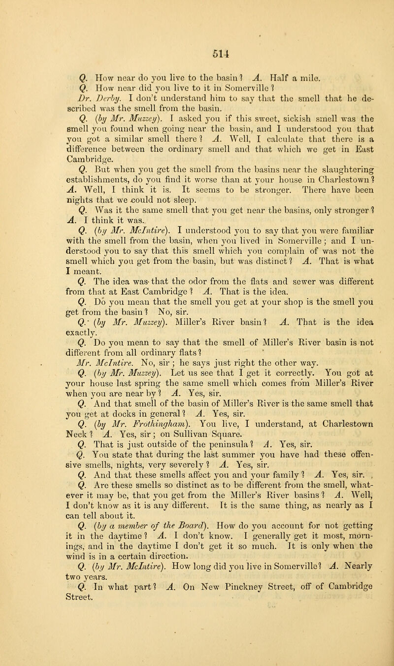 Q. How near do you live to the basin 1 A. Half a mile. Q. How near did you live to it in Somcrville 1 I)r. Dn-hy. I don't understand him to say that the smell that he de- scribed was the smell from the basin. Q. {hy Mr. Miizzey). I asked you if this sweet, sickish smell was the smell you found when going near the basin, and I understood you that you got a similar smell there 1 A. Well, I calculate that there is a difftirence between the ordinary smell and that which we get in East Cambridge. Q. But when you get the smell from the basins near the slaughtering establishments, do you find it worse than at your house in Charlestown 1 A. Well, I think it is. It seems to be stronger. There have been nights that we xjould not sleep. Q. Was it the same smell that you get near the basins, only stronger % A. I think it was. Q. (by Mr. Mclntire). I understood you to say that you were fomiliar with the smell from the basin, when j'ou lived in Somerville; and I un- derstood you to say that this smell which you complain of was not the smell which you get from the basin, but was distinct 1 A. That is what I meant. Q. The idea was-that the odor from the flats and sewer was different from that at East Cambridge 1 A. That is the idea. Q. Do you mean that the smell you get at your shop is the smell you get from the basin ? No, sir. Q.' {by Mr. Muzzey). Miller's River basing A. That is the idea exactly. Q. Do you mean to say that the smell of Miller's River basin is not different from all ordinary flats ? Mr. Mclntire. No, sir ; he says just right the other way. Q. {by Mr. Muzzey). Let lis see that I get it correctly. You got at your house last spring the same smell which comes from Miller's River when you are near by 1 A. Yes, sir. Q. And that smell of the basin of Miller's River is the same smell that you get at docks in general % A. Yes, sir. Q. (by Mr. Frothingham). You live, I understand, at Charlestown Neck 1 A. Yes, sir ; on Sullivan Square. Q. That is just outside of the peninsula] A. Yes, sir. Q. You state that during the last summer you have had these offen- sive smells, nights, very severely 1 A. Yes, sir. Q. And that these smells affect you and your family 1 A. Yes, sir. , Q. Are these smells so distinct as to be different from the smell, what- ever it may be, that you get from the Miller's River basins ] A. W^ell, I don't know as it is any diffei-ent. Tt is the same thing, as nearly as I can tell about it. Q. (by a member of the Board). How do you account for not getting it in the daytime ? A. I don't know. I generally get it most, morn- ings, and in the daytime I don't get it so much. It is only when the wind is in a certain direction. Q. {by Mr. Mclntire). How long did 3'ou live in Somerville'? A. Nearly two years. Q. In what part? A. On New Pinckney Street, off of Cambridge Street.