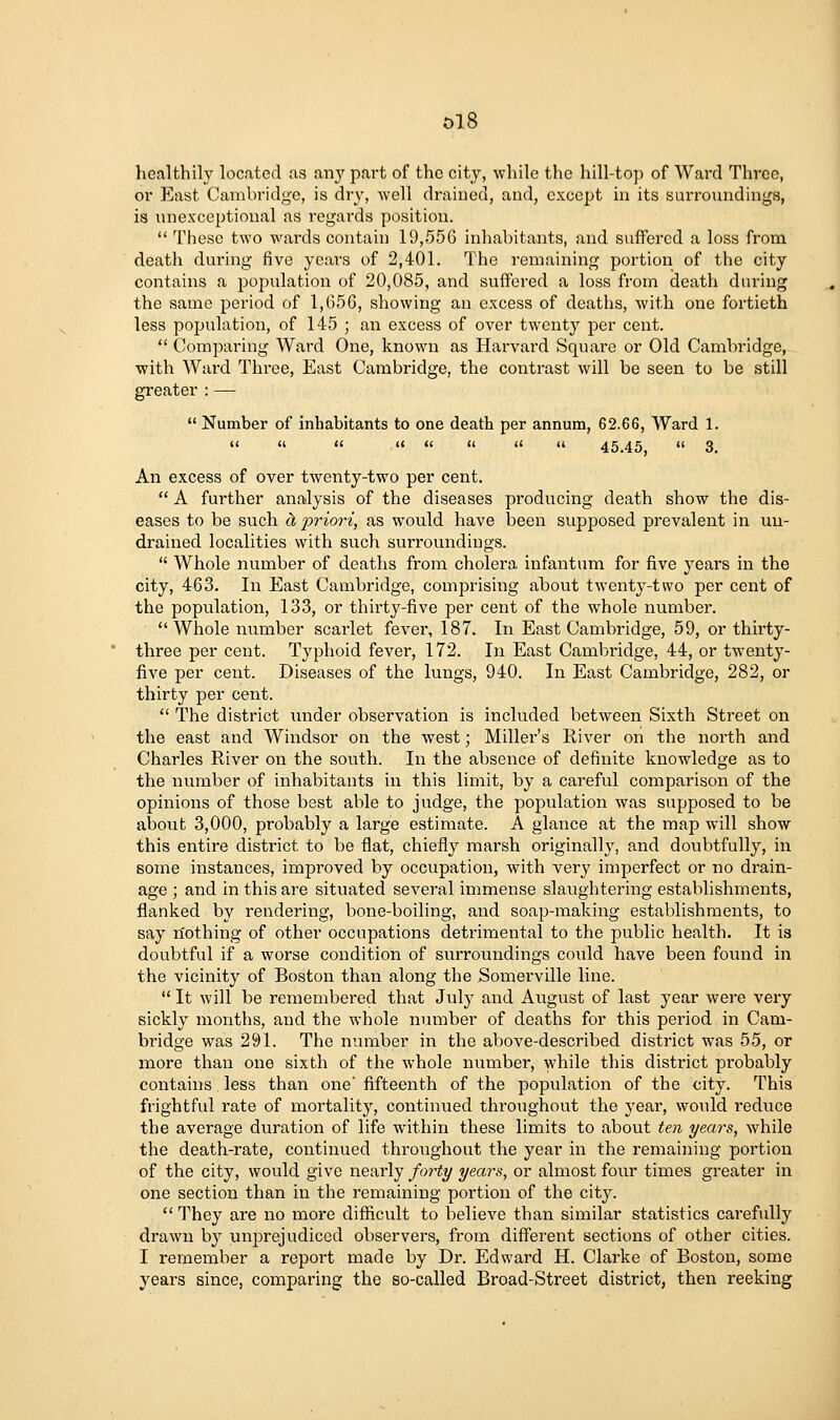 ol8 healthily located as any part of the city, while the hill-top of Ward Three, or East Cambridge, is dry, well drained, and, except in its surronndings, is unexceptional as regards position.  These two wai'ds contain 19,556 inhabitants, and suffered a loss from death during five years of 2,401. The remaining portion of the city contains a population of 20,085, and suffered a loss from death during the same period of 1,65G, showing an excess of deaths, with one fortieth less population, of 145 ; an excess of over twenty per cent.  Comparing Ward One, known as Harvard Square or Old Cambridge, with Ward Three, East Cambridge, the contrast will be seen to be still greater : —  Number of inhabitants to one death per annum, 62.66, Ward 1. (( a « u <f <( « <( 45.45  3 An excess of over twenty-two per cent.  A further analysis of the diseases producing death show the dis- eases to be such d, priori, as would have been supposed prevalent in uu- drained localities with such surroundings.  Whole number of deaths from cholera infantum for five years in the city, 463. In East Cambridge, comprising about twenty-two per cent of the population, 133, or thirty-five per cent of the whole number. Whole number scarlet fever, 187. In East Cambridge, 59, or thirty- three per cent. Typhoid fever, 172. In East Cambridge, 44, or twenty- five per cent. Diseases of the lungs, 940. In East Cambridge, 282, or thirty per cent.  The district under observation is included between Sixth Street on the east and Windsor on the west; Miller's River on the north and Charles River on the south. In the absence of definite knowledge as to the number of inhabitants in this limit, by a careful comparison of the opinions of those best able to judge, the population was supposed to be about 3,000, probably a large estimate. A glance at the map will show this entire district to be flat, chiefly marsh originally, and doubtfully, in some instances, improved by occupation, with very imperfect or no drain- age ; and in this are situated several immense slaughtering establishments, flanked by rendering, bone-boiling, and soap-making establishments, to say nothing of other occupations detrimental to the public health. It is doubtful if a worse condition of surroundings could have been found in the vicinity of Boston than along the Somerville line.  It will be remembered that July and August of last year were very sickly months, and the whole number of deaths for this period in Cam- bridge was 291. The number in the above-described district was 55, or more than one sixth of the whole number, while this district probably contains less than one' fifteenth of the population of the city. This frightful rate of mortality, continued throughout the year, would reduce the average duration of life within these limits to about ten years, while the death-rate, continued throughout the year in the remaining portion of the city, would give nearly forty years, or almost four times greater in one section than in the remaining portion of the city.  They are no more difficult to believe than similar statistics carefully drawn by unprejudiced observers, from different sections of other cities. I remember a report made by Dr. Edward H. Clarke of Boston, some years since, comparing the so-called Broad-Street district, then reeking