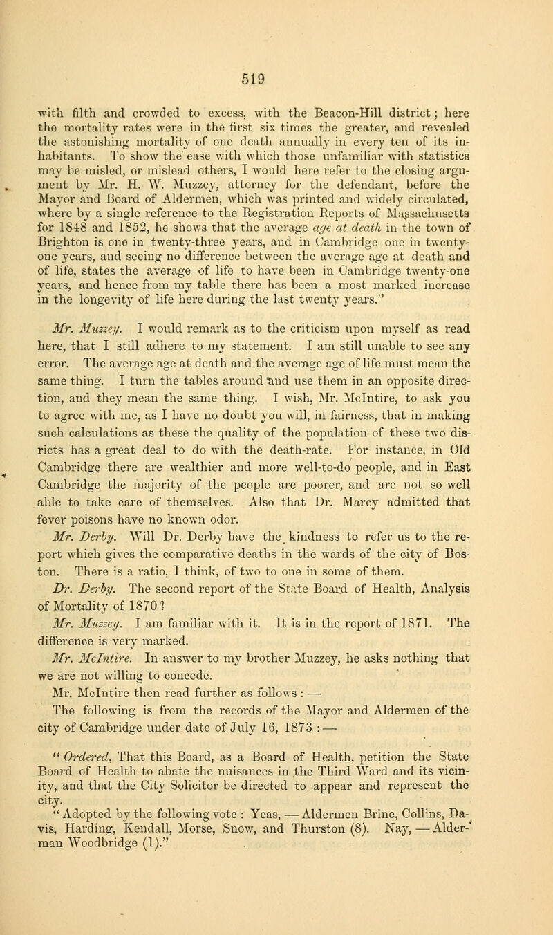 •with filth and crowded to excess, with the Beacon-Hill district; here the mortality rates were in the first six times the greater, and revealed the astonishing mortality of one death annually in every ten of its in- habitants. To show the' ease with which those \infamiliar with statistics may be misled, or mislead others, I would here refer to the closing argu- ment by Mr. H. W. Muzzey, attorney for the defendant, before the Mayor and Board of Aldermen, which was printed and widely circulated, where by a single reference to the Registration Reports of Massachusetts for 1848 and 1852, he shows that the average age at death in the town of Brighton is one in twenty-three 3'ears, and in Cambridge one in twenty- one years, and seeing no difference between the average age at death and of life, states the average of life to have been in Cambridge twenty-one years, and hence from my table there has been a most marked increase in the longevity of life here during the last twenty years. Mr. Muzzey. I would remark as to the criticism upon myself as read here, that I still adhere to my statement. I am still unable to see any error. The average age at death and the average age of life must mean the same thing. I turn the tables around Imd use them in an opposite direc- tion, and they mean the same thing. I wish, Mr. Mclntire, to ask you to agree with me, as I have no doubt you will, in fairness, that in making such calculations as these the quality of the population of these two dis- ricts has a great deal to do with the death-rate. For instance, in Old Cambridge there are wealthier and more well-to-do people, and in East Cambridge the majority of the people are poorer, and are not so well able to take care of themselves. Also that Dr. Marcy admitted that fever poisons have no known odor. Mr. Derby. Will Dr. Derby have the kindness to refer us to the re- port which gives the compai*ative deaths in the wards of the city of Bos- ton. There is a ratio, I think, of two to one in some of them. Dr. Derby. The second report of the State Board of Health, Analysis of Mortality of 18701 Mr. Muzzey. I am familiar with it. It is in the repoi't of 1871. The difference is very marked. Mr. Mclntire. In answer to my brother Muzzey, he asks nothing that we are not willing to concede. Mr. Mclntire then read further as follows : — The following is from the records of the Mayor and Aldermen of the city of Cambridge under date of July 16, 1873 : —  Ordered, That this Board, as a Board of Health, petition the State Board of Health to abate the nuisances in ,the Third Ward and its vicin- ity, and that the City Solicitor be directed to appear and represent the city.  Adopted by the following vote : Yeas, — Aldermen Brine, Collins, Da- vis, Harding, Kendall, Morse, Snow^, and Thurston (8). Nay, —• Alder-* man Woodbridge (1).